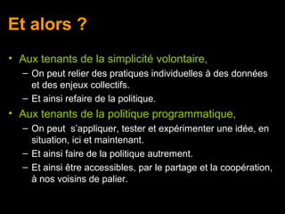 Et alors ?
• Aux tenants de la simplicité volontaire,
   – On peut relier des pratiques individuelles à des données
     et des enjeux collectifs.
   – Et ainsi refaire de la politique.
• Aux tenants de la politique programmatique,
   – On peut s’appliquer, tester et expérimenter une idée, en
     situation, ici et maintenant.
   – Et ainsi faire de la politique autrement.
   – Et ainsi être accessibles, par le partage et la coopération,
     à nos voisins de palier.
 