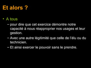 Et alors ?
• A tous
  – pour dire que cet exercice démontre notre
    capacité à nous réapproprier nos usages et leur
    gestion.
  – Avec une autre légitimité que celle de l’élu ou du
    technicien.
  – Et ainsi exercer le pouvoir sans le prendre.
 
