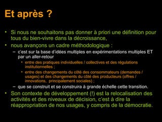 Et après ?
• Si nous ne souhaitons pas donner à priori une définition pour
  tous du bien-vivre dans la décroissance,
• nous avançons un cadre méthodologique :
   – c’est sur la base d’idées multiples en expérimentations multiples ET
     par un aller-retour
       • entre des pratiques individuelles / collectives et des régulations
         institutionnelles ;
       • entre des changements du côté des consommateurs (demandes /
         usages) et des changements du côté des producteurs (offres /
         innovations, principalement sociales) ;
   – que se construit et se construira à grande échelle cette transition.
• Son contexte de développement (!) est la relocalisation des
  activités et des niveaux de décision, c’est à dire la
  réappropriation de nos usages, y compris de la démocratie.
 