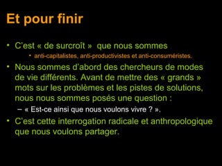 Et pour finir
• C’est « de surcroît » que nous sommes
     • anti-capitalistes, anti-productivistes et anti-consuméristes.
• Nous sommes d’abord des chercheurs de modes
  de vie différents. Avant de mettre des « grands »
  mots sur les problèmes et les pistes de solutions,
  nous nous sommes posés une question :
  – « Est-ce ainsi que nous voulons vivre ? ».
• C’est cette interrogation radicale et anthropologique
  que nous voulons partager.
 
