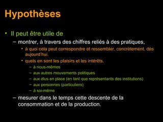 Hypothèses
• Il peut être utile de
   – montrer, à travers des chiffres reliés à des pratiques,
      • à quoi cela peut correspondre et ressembler, concrètement, dès
        aujourd’hui.
      • quels en sont les plaisirs et les intérêts.
          –   à nous-mêmes
          –   aux autres mouvements politiques
          –   aux élus en place (en tant que représentants des institutions)
          –   aux personnes (particuliers)
          –   à soi-même
   – mesurer dans le temps cette descente de la
     consommation et de la production.
 