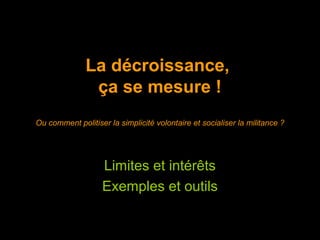 La décroissance,
               ça se mesure !
Ou comment politiser la simplicité volontaire et socialiser la militance ?




                   Limites et intérêts
                   Exemples et outils
 