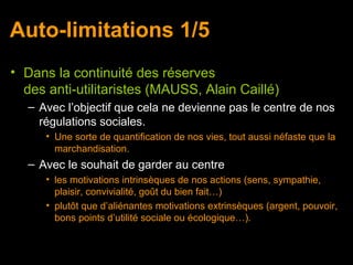 Auto-limitations 1/5
• Dans la continuité des réserves
  des anti-utilitaristes (MAUSS, Alain Caillé)
   – Avec l’objectif que cela ne devienne pas le centre de nos
     régulations sociales.
      • Une sorte de quantification de nos vies, tout aussi néfaste que la
        marchandisation.
   – Avec le souhait de garder au centre
      • les motivations intrinsèques de nos actions (sens, sympathie,
        plaisir, convivialité, goût du bien fait…)
      • plutôt que d’aliénantes motivations extrinsèques (argent, pouvoir,
        bons points d’utilité sociale ou écologique…).
 
