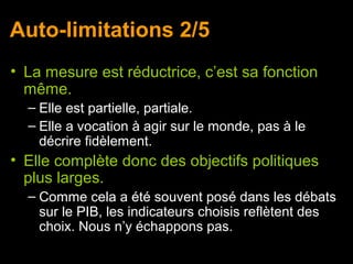 Auto-limitations 2/5
• La mesure est réductrice, c’est sa fonction
  même.
  – Elle est partielle, partiale.
  – Elle a vocation à agir sur le monde, pas à le
    décrire fidèlement.
• Elle complète donc des objectifs politiques
  plus larges.
  – Comme cela a été souvent posé dans les débats
    sur le PIB, les indicateurs choisis reflètent des
    choix. Nous n’y échappons pas.
 