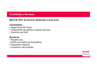 Facilidades e Serviços
Mais de 80% do terreno dedicado à área livre.
Facilidades:
• Segurança 24 horas
• Tratamento de jardins e áreas comuns
• Carrinho de Golf
Serviços:
• Payper-use,
• Ponto de coleta da lavanderia,
• Pequenos reparos
• Limpeza e arrumação.
 