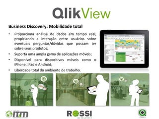 Business Discovery: Mobilidade total
•   Proporciona análise de dados em tempo real,
    propiciando a interação entre usuários sobre
    eventuais perguntas/dúvidas que possam ter
    sobre seus produtos;
•   Suporta uma ampla gama de aplicações móveis;
•   Disponível para dispositivos móveis como o
    iPhone, iPad e Android;
•   Liberdade total do ambiente de trabalho.
 