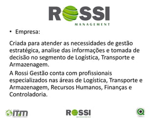 • Empresa:
Criada para atender as necessidades de gestão
estratégica, analise das informações e tomada de
decisão no segmento de Logística, Transporte e
Armazenagem.
A Rossi Gestão conta com profissionais
especializados nas áreas de Logística, Transporte e
Armazenagem, Recursos Humanos, Finanças e
Controladoria.
 