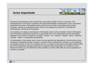 Aviso Importante
Nós fazemos declarações sobre eventos futuros que estão sujeitas a riscos e incertezas. Tais
declarações têm como base e suposições de nossa Administração e informações a que a Companhia
atualmente têm acesso. Declarações sobre eventos futuros incluem informações sobre nossas
intenções, crenças ou expectativas atuais, assim como aquelas dos membros do Conselho de
Administração e Diretores da Companhia.
As ressalvas com relação a declarações e informações acerca do futuro também incluem informações
sobre resultados operacionais possíveis ou presumidos, bem como declarações que são precedidas,
seguidas ou que incluem as palavras “acredita”, “poderá”, “irá”, “continua”, “espera”, “prevê”, “pretende”,
“planeja”, “estima” ou expressões semelhantes.
As declarações e informações sobre o futuro não são garantias de desempenho. Elas envolvem riscos,
incertezas e suposições porque se referem a eventos futuros, dependendo, portanto, de circunstâncias
que poderão ocorrer ou não. Os resultados futuros e a criação de valor para os acionistas poderão diferir
de maneira significativa daqueles expressos ou sugeridos pelas declarações com relação ao futuro.
Muitos dos fatores que irão determinar estes resultados e valores estão além da nossa capacidade de
controle ou previsão.
2
 