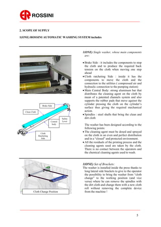 2. SCOPE OF SUPPLY

1(ONE) ROSSINI AUTOMATIC WASHING SYSTEM includes



                                                 1(ONE) Single washer, whose main components
                                                  are:

                                                  Brake Side : it includes the components to stop
                                                   the cloth and to produce the required back
                                                   tension on the cloth when moving one step
                                                   ahead
                                                  Cloth ratcheting Side : inside it has the
                                                   components to move the cloth and the
                                                   connection to the utilities ( compressed air and
                                                   hydraulic connection to the pumping station)
                                                  Main Central Body: strong aluminum bar that
                                                   distributes the cleaning agent on the cloth by
                                                   mean of a patented channels system and also
                                                   supports the rubber pads that move against the
                                                   cylinder pressing the cloth on the cylinder’s
                     Brake Side
                                                   surface thus giving the required mechanical
   Clean Cloth                                     action.
                                                  Spindles : steel shafts that bring the clean and
                                        Safety     dirt cloth
                              Central   Lever
                               body                The washer has been designed according to the
                                                   following points:
                   Cloth
                                                  The cleaning agent must be dosed and sprayed
                 Ratcheting                        on the cloth in an even and perfect distribution
                    Side                           and in a “closed” and protected environment.
                                                  All the residuals of the printing process and the
                                                   cleaning agents used are taken by the cloth.
                                                   There is no contact between the operators and
                                                   the chemical cleaning agents used to wash.


                                                 1(ONE) Set of Brackets:
                                                 The washer is installed inside the press thanks to
                                                  long lateral side brackets to give to the operator
                                                  the possibility to bring the washer from “cloth
                                                  change” to the working position (and vice
                                                  versa) where he can remove the spindles with
                                                  the dirt cloth and change them with a new cloth
                                                  roll without removing the complete device
           Cloth Change Position                  from the machine !




                                                                                               5
 