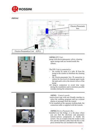 PIPING



                                                                  Electro-Pneumatic
                                                                         box




  Electro-Pneumatica Unit   (EPU)


                                    1(ONE) EPU Unit:
                                    pump with electro-pneumatic valves, cleaning
                                     agent storage tank are located inside this
                                     cabinet.


                                    The EPU Unit is connected to:
                                    - the washer by mean of a tube  from the
                                        pump to the washer to distribute the cleaning
                                        agent
                                    - the Electro-pneumatic box  connection to
                                        inform for low level of cleaning agent inside
                                        the tank and to drive the electro-valves of the
                                        pump
                                    All plug-in connection to avoid time waste
                                     during the installation and to minimize possible
                                     mistakes during the connections.


                                     1(ONE) Control console:
                                    touch-screen type with user friendly interface to
                                     select the washing programs and see eventual
                                     alarms or messages from the system
                                    To be installed on the operator working desk, the
                                     connection cable is supplied with the console.


                                      1(ONE) Electro-Pneumatic Box:
                                    Installed over the bridge, it is the place where
                                      you can find the electronic and pneumatic
                                      (electro-valves) components to handle the
                                      system. The set of pipes from the washer to the
                                      box and the interface cable from the box to the
                                      press terminal box are included in the supply.


                                                                                  7
 