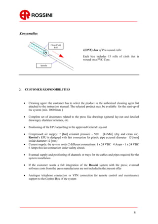 Consumables


                             Clean Cloth
                                Roll
                                                       1(ONE) Box of Pre-wound rolls:

                                                       Each box includes 15 rolls of cloth that is
                                                       wound on a PVC Core.
                   Spindle




3.   CUSTOMER RESPONSIBILITIES



        Cleaning agent: the customer has to select the product in the authorized cleaning agent list
         attached to the instruction manual. The selected product must be available for the start-up of
         the system (min. 1000 liters )

        Complete set of documents related to the press like drawings (general lay-out and detailed
         drawings), electrical schemes, etc.

        Positioning of the EPU according to the approved General Lay-out

        Compressed air supply: 7 [bar] constant pressure - 500         [Lt/Min] (dry and clean air).
         Rossini’s EPU is designed with fast connection for plastic pipe external diameter 15 [mm]
         inside diameter 12 [mm]
        Current supply: the system needs 2 different connections: 1 x 24 VDC 4 Amps - 1 x 24 VDC
         6 Amps this last connection under safety circuit.

        Eventual supply and positioning of channels or trays for the cables and pipes required for the
         system installation

        If the customer wants a full integration of the Rossini system with the press; eventual
         software costs from the press manufacturer are not included in the present offer

        Analogue telephone connection or VPN connection for remote control and maintenance
         support to the Control Box of the system




                                                                                                  8
 