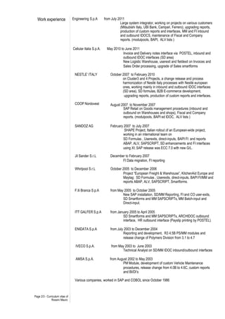 Work experience                Engineering S.p.A        from July 2011
                                                                      Large system integrator, working on projects on various customers
                                                                      (Mitsubishi Italy, UBI Bank, Campari, Ferrero), upgrading reports,
                                                                      production of custom reports and interfaces, MM and FI inbound
                                                                      and outbound IDOCS, maintenance of Fiscal and Company
                                                                      reports. (modulpools, BAPI, ALV lists )

                                 Cellular Italia S.p.A.     May 2010 to June 2011
                                                                      Invoice and Delivery notes interface via POSTEL, inbound and
                                                                      outbound IDOC interfaces (SD area)
                                                                      New Logistic Warehouse, userexit and fieldexit on Invoices and
                                                                      Sales Order processing, upgrade of Sales smartforms

                                  NESTLE’ ITALY               October 2007 to February 2010
                                                                      on Cluster3 and 4 Projects, a change release and process
                                                                      harmonization of Nestlé Italy processes with Nestlé european
                                                                      ones, working mainly in inbound and outbound IDOC interfaces
                                                                      (SD area), SD formulas, B2B E-commerce development,
                                                                       upgrading reports, production of custom reports and interfaces.

                                  COOP Nordovest              August 2007 to November 2007
                                                                      SAP Retail on Goods management procedures (inbound and
                                                                      outbound on Warehouses and shops), Fiscal and Company
                                                                      reports. (modulpools, BAPI ed IDOC, ALV lists )

                                  SANDOZ AG                   February 2007 to July 2007
                                                                       SHAPE Project, Italian rollout of an European-wide project,
                                                                      working in an international team on
                                                                      SD Formulas , Userexits, direct-inputs, BAPI FI and reports
                                                                      ABAP, ALV, SAPSCRIPT, SD enhancements and FI interfaces
                                                                      using XI; SAP release was ECC 7.0 with new G/L.

                                  Jil Sander S.r.L            December to February 2007
                                                                     FI Data migration, FI reporting

                                  Whirlpool S.r.L             October 2005 to December 2006
                                                                       Project “European Freight & Warehouse”, KitchenAid Europe and
                                                                       Maytag: SD Formulas , Userexits, direct-inputs, BAPI FI/MM and
                                                                       reports ABAP, ALV, SAPSCRIPT, Smartforms.

                                  F.lli Branca S.p.A          from May 2005 to October 2005
                                                                      New SAP installation, SD/MM Reporting, FI and CO user-exits,
                                                                      SD Smartforms and MM SAPSCRIPTs, MM Batch-input and
                                                                      Direct-input.

                                  ITT GALFER S.p.A            from January 2005 to April 2005
                                                                      SD Smartforms and MM SAPSCRIPTs, ARCHIDOC outbound
                                                                      interface, HR outbound interface (Payslip printing by POSTEL).

                                  ENIDATA S.p.A               from July 2003 to December 2004
                                                                       Reporting and development, R3 4.5B PS/MM modules and
                                                                       release change of Polymers Division from 3.1 to 4.7

                                   IVECO S.p.A.                from May 2003 to June 2003
                                                                      Technical Analyst on SD/MM IDOC inbound/outbound interfaces

                                   AMSA S.p.A.                from August 2002 to May 2003
                                                                      PM Module, development of custom Vehicle Maintenance
                                                                      procedures, release change from 4.0B to 4.6C, custom reports
                                                                      and BI/DI’s

                                  Various companies, worked in SAP and COBOL since October 1986



Page 2/3 - Curriculum vitae of
               Rossini Mauro
 