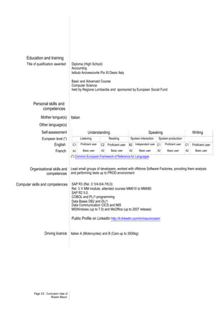 Education and training
      Title of qualification awarded        Diploma (High School)
                                            Accounting
                                            Istituto Arcivescovile Pio XI Desio Italy

                                            Basic and Advanced Course
                                            Computer Science
                                            held by Regione Lombardia and sponsored by European Social Fund


           Personal skills and
                competences
                 Mother tongue(s) Italian
               Other language(s)
                 Self-assessment                         Understanding                                   Speaking                           Writing
                  European level (*)              Listening               Reading          Spoken interaction   Spoken production
                             English         C1    Proficient user   C2 Proficient user   B2 Independent user C1     Proficient user   C1   Proficient user
                              French         A2      Basic user      A2     Basic user    A2     Basic user     A2     Basic user      A2     Basic user
                                            (*) Common European Framework of Reference for Languages


         Organisational skills and Lead small groups of developers, worked with offshore Software Factories, providing them analysis
                    competences and performing tests up to PROD environment

Computer skills and competences SAP R3 (Rel. 3.1I/4.6/4.7/6.0):
                                            Rel. 3.1I MM module, attended courses MM010 to MM080
                                            SAP R2 5.0,
                                            COBOL and PL/1 programming
                                            Data Bases DB2 and DL/1
                                            Data Communication CICS and IMS
                                            MSWindows (up to 7.0) and MsOffice (up to 2007 release)

                                            Public Profile on LinkedIn http://it.linkedin.com/in/maurorossini


                    Driving licence Italian A (Motorcycles) and B (Cars up to 3500kg)




           Page 3/3 - Curriculum vitae of
                          Rossini Mauro
 