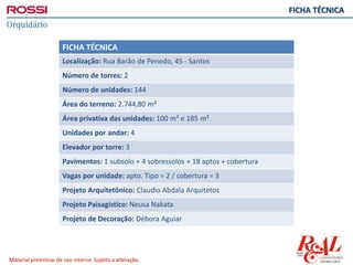 Material preliminar de uso interno. Sujeito a alteração.
FICHA TÉCNICA
FICHA TÉCNICA
Localização: Rua Barão de Penedo, 45 - Santos
Número de torres: 2
Número de unidades: 144
Área do terreno: 2.744,80 m²
Área privativa das unidades: 100 m² e 185 m²
Unidades por andar: 4
Elevador por torre: 3
Pavimentos: 1 subsolo + 4 sobressolos + 18 aptos + cobertura
Vagas por unidade: apto. Tipo = 2 / cobertura = 3
Projeto Arquitetônico: Claudio Abdala Arquitetos
Projeto Paisagístico: Neusa Nakata
Projeto de Decoração: Débora Aguiar
 
