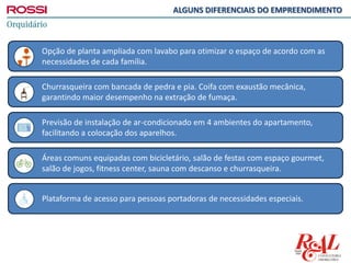 Plataforma de acesso para pessoas portadoras de necessidades especiais.
Áreas comuns equipadas com bicicletário, salão de festas com espaço gourmet,
salão de jogos, fitness center, sauna com descanso e churrasqueira.
Previsão de instalação de ar-condicionado em 4 ambientes do apartamento,
facilitando a colocação dos aparelhos.
Churrasqueira com bancada de pedra e pia. Coifa com exaustão mecânica,
garantindo maior desempenho na extração de fumaça.
Opção de planta ampliada com lavabo para otimizar o espaço de acordo com as
necessidades de cada família.
ALGUNS DIFERENCIAIS DO EMPREENDIMENTO
 