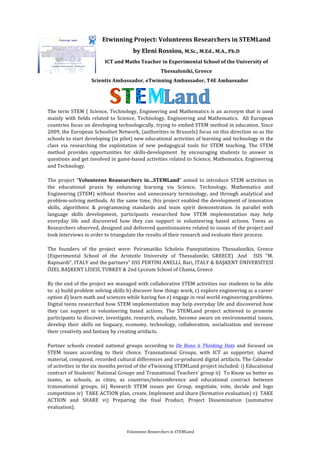 Volunteens	Researchers	in	STEMLand	
Etwinning	Project:	Volunteens	Researchers	in	STEMLand	
by	Eleni	Rossiou,	M.Sc.,	M.Ed.,	M.A.,	Ph.D	
ICT	and	Maths	Teacher	in	Experimental	School	of	the	University	of	
Thessaloniki,	Greece	
Scientix	Ambassador,	eTwinning	Ambassador,	T4E	Ambassador
	
The	term	STEM	(	Science,	Technology,	Engineering	and	Mathematics	is	an	acronym	that	is	used		
mainly	 with	 fields	 related	 to	 Science,	 Technology,	 Engineering	 and	 Mathematics.	 	 All	 European	
countries	focus	on	developing	technologically,	trying	to	embed	STEM	method	in	education.	Since	
2009,	the	European	Schoolnet	Network,	(authorities	in	Brussels)	focus	on	this	direction	so	as	the	
schools	to	start	developing	(in	pilot)	new	educational	activities	of	learning	and	technology	in	the	
class	 via	 researching	 the	 exploitation	 of	 new	 pedagogical	 tools	 for	 STEM	 teaching.	 The	 STEM	
method	 provides	 opportunities	 for	 skills-development	 	by	 encouraging	 students	 to	 answer	 in	
questions	and	get	involved	in	game-based	activities	related	to	Science,	Mathematics,	Engineering	
and	Technology.		
The	 project	 “Volunteens	 Reasearchers	 in…STEMLand”	 aimed	 to	 introduce	 STEM	 activities	 in	
the	 educational	 praxis	 by	 enhancing	 learning	 via	 Science,	 Technology,	 Mathematics	 and	
Engineering	(STEM)	without	theories	and	unnecessary	terminology,	and	through	analytical	and	
problem-solving	methods.	At	the	same	time,	this	project	enabled	the	development	of	innovation	
skills,	 algorithmic	 &	 programming	 standards	 and	 team	 spirit	 demonstration.	 In	 parallel	 with	
language	 skills	 development,	 participants	 researched	 how	 STEM	 implementation	 may	 help	
everyday	 life	 and	 discovered	 how	 they	 can	 support	 in	 volunteering	 based	 actions.	 Teens	 as	
Researchers	observed,	designed	and	delivered	questionnaires	related	to	issues	of	the	project	and	
took	interviews	in	order	to	triangulate	the	results	of	their	research	and	evaluate	their	process.	
The	 founders	 of	 the	 project	 were:	 Peiramatiko	 Scholeio	 Panepistimiou	 Thessalonikis,	 Greece	
(Experimental	 School	 of	 the	 Aristotle	 University	 of	 Thessaloniki,	 GREECE)		 And	 	 ISIS	 "M.	
Rapisardi",	ITALY	and	the	partners”	IISS	PERTINI	ANELLI,	Bari,	ITALY	&	BAŞKENT	ÜNİVERSİTESİ	
ÖZEL	BAŞKENT	LİSESİ,	TURKEY	&	2nd	Lyceum	School	of	Chania,	Greece		
By	the	end	of	the	project	we	managed	with	collaborative	STEM	activities	our	students	to	be	able	
to:	a)	build	problem	solving	skills	b)	discover	how	things	work,	c)	explore	engineering	as	a	career	
option	d)	learn	math	and	sciences	while	having	fun	e)	engage	in	real	world	engineering	problems.	
Digital	teens	researched	how	STEM	implementation	may	help	everyday	life	and	discovered	how	
they	 can	 support	 in	 volunteering	 based	 actions.	 The	 STEMLand	 project	 achieved	 to	 promote	
participants	to	discover,	investigate,	research,	evaluate,	become	aware	on	environmental	issues,	
develop	 their	 skills	 on	 linguacy,	 economy,	 technology,	 collaboration,	 socialization	 and	 increase	
their	creativity	and	fantasy	by	creating	artifacts.		
Partner	 schools	 created	 national	 groups	 according	 to	 De	 Bono	 6	 Thinking	 Hats	 and	 focused	 on	
STEM	 issues	 according	 to	 their	 choice.	 Transnational	 Groups,	 with	 ICT	 as	 supporter,	 shared	
material,	compared,	recorded	cultural	differences	and	co-produced	digital	artifacts.	The	Calendar	
of	activities	in	the	six	months	period	of	the	eTwinning	STEMLand	project	included:	i)	Educational	
contract	of	Students’	National	Groups	and	Trasnational	Teachers’	group	ii)		To	Know	us	better	as	
teams,	 as	 schools,	 as	 cities,	 as	 countries/teleconference	 and	 educational	 contract	 between	
transnational	 groups,	 iii)	 Research	 STEM	 issues	 per	 Group,	 negotiate,	 vote,	 decide	 and	 logo	
competition	iv)		TAKE	ACTION	plan,	create,	Implement	and	share	(formative	evaluation)	v)		TAKE	
ACTION	 and	 SHARE	 vi)	 Preparing	 the	 final	 Product,	 Project	 Dissemination	 (summative	
evaluation).	
 