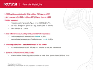 2121
Destaques Resultados
 2Q09 net income totals R$ 51.2 million, 79% up in 1Q09
 Net revenue of R$ 369.4 million, 25% higher than in 1Q09
 Better margins:
 Gross margin* grows 5.7 p.p. over 2Q08 to 34.7%
 EBITDA margin** grows 5.4 p.p. over 2Q08 to 24.4%
 Net margin of 13.9%
 Cost-effectiveness of selling and administrative expenses
 Selling expenses/net revenue 6.9%
 Administrative expenses / net revenue 6.2%
 Diclining cash burn – one of the lowest in the sector
 R$ 108 million in 2Q09 and R$ 482 million in the last 12 months
 Gradual and consistent debt quality:
 Construction financing participation in total debt grows from 36% to 39%
Financial Highlights
*Excluding financial factors
** Methodology comparable to the main compertitors – available at the Release
 