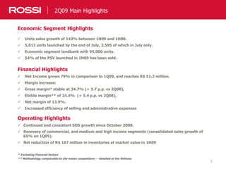 5
2Q09 Main Highlights
Economic Segment Highlights
 Units sales growth of 143% between 1H09 and 1H08.
 5,012 units launched by the end of July, 2,595 of which in July only.
 Economic segment landbank with 95,000 units.
 54% of the PSV launched in 1H09 has been sold.
Financial Highlights
 Net Income grows 79% in comparison to 1Q09, and reaches R$ 51.2 million.
 Margin increase:
 Gross margin* stable at 34.7% (+ 5.7 p.p. vs 2Q08),
 Ebitda margin** of 24.4% (+ 5.4 p.p. vs 2Q08),
 Net margin of 13.9%.
 Increased efficiency of selling and administrative expenses
Operating Highlights
 Continued and consistent SOS growth since October 2008.
 Recovery of commercial, and medium and high income segments (consolidated sales growth of
65% on 1Q09).
 Net reduction of R$ 167 million in inventories at market value in 1H09
* Excluding financial factors
** Methodology comparable to the maisn competitors – detailed at the Release
 