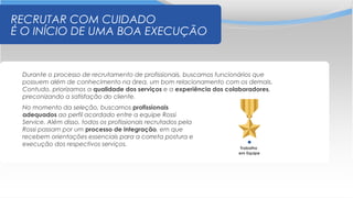 RECRUTAR COM CUIDADO
É O INÍCIO DE UMA BOA EXECUÇÃO
Durante o processo de recrutamento de profissionais, buscamos funcionários que
possuem além de conhecimento na área, um bom relacionamento com os demais.
Contudo, priorizamos a qualidade dos serviços e a experiência dos colaboradores,
preconizando a satisfação do cliente.
No momento da seleção, buscamos profissionais
adequados ao perfil acordado entre a equipe Rossi
Service. Além disso, todos os profissionais recrutados pela
Rossi passam por um processo de integração, em que
recebem orientações essenciais para a correta postura e
execução dos respectivos serviços.
Trabalho
em Equipe
 