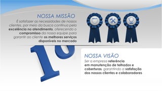 Ser a empresa referência
em manutenção de telhados e
coberturas, garantindo a satisfação
dos nossos clientes e colaboradores
NOSSA VISÃO
É satisfazer as necessidades de nossos
clientes, por meio da busca contínua pela
excelência no atendimento, oferecendo o
compromisso da nossa equipe para
garantir ao cliente os melhores serviços
disponíveis no mercado
NOSSA MISSÃO
 