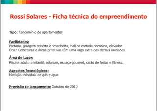 Rossi Solares - Ficha técnica do empreendimento

Tipo: Condomínio de apartamentos

Facilidades:
Portaria, garagem coberta e descoberta, hall de entrada decorado, elevador.
Obs.: Coberturas e áreas privativas têm uma vaga extra das demais unidades.

Área de Lazer:
Piscina adulto e infantil, solarium, espaço gourmet, salão de festas e fitness.

Aspectos Tecnológicos:
Medição individual de gás e água


Previsão de lançamento: Outubro de 2010
 