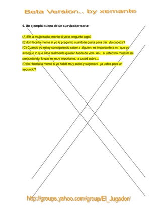 9. Un ejemplo bueno de un suavizador sería:


(A) Eh la mujerzuela, mente si yo le pregunto algo?
(B) lo Hace la mente si yo le pregunto cuánto le gusta para dar ¿la cabeza?
(C) Cuando yo estoy consiguiendo saber a alguien, es importante a mí que yo
averiguo lo que ellos realmente quieren fuera de vida. Así, si usted no molesta mi
preguntando, lo que es muy importante, a usted sobre...
(D) lo Habría la mente si yo hablé muy sucio y sugestivo ¿a usted para un
segundo?
 
