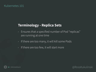 ©2016 NodeSource @RossKukulinski15
Kubernetes 101
Terminology - Replica Sets
• Ensures that a specified number of Pod “replicas”
are running at one time
• If there are too many, it will kill some Pods
• If there are too few, it will start more
 