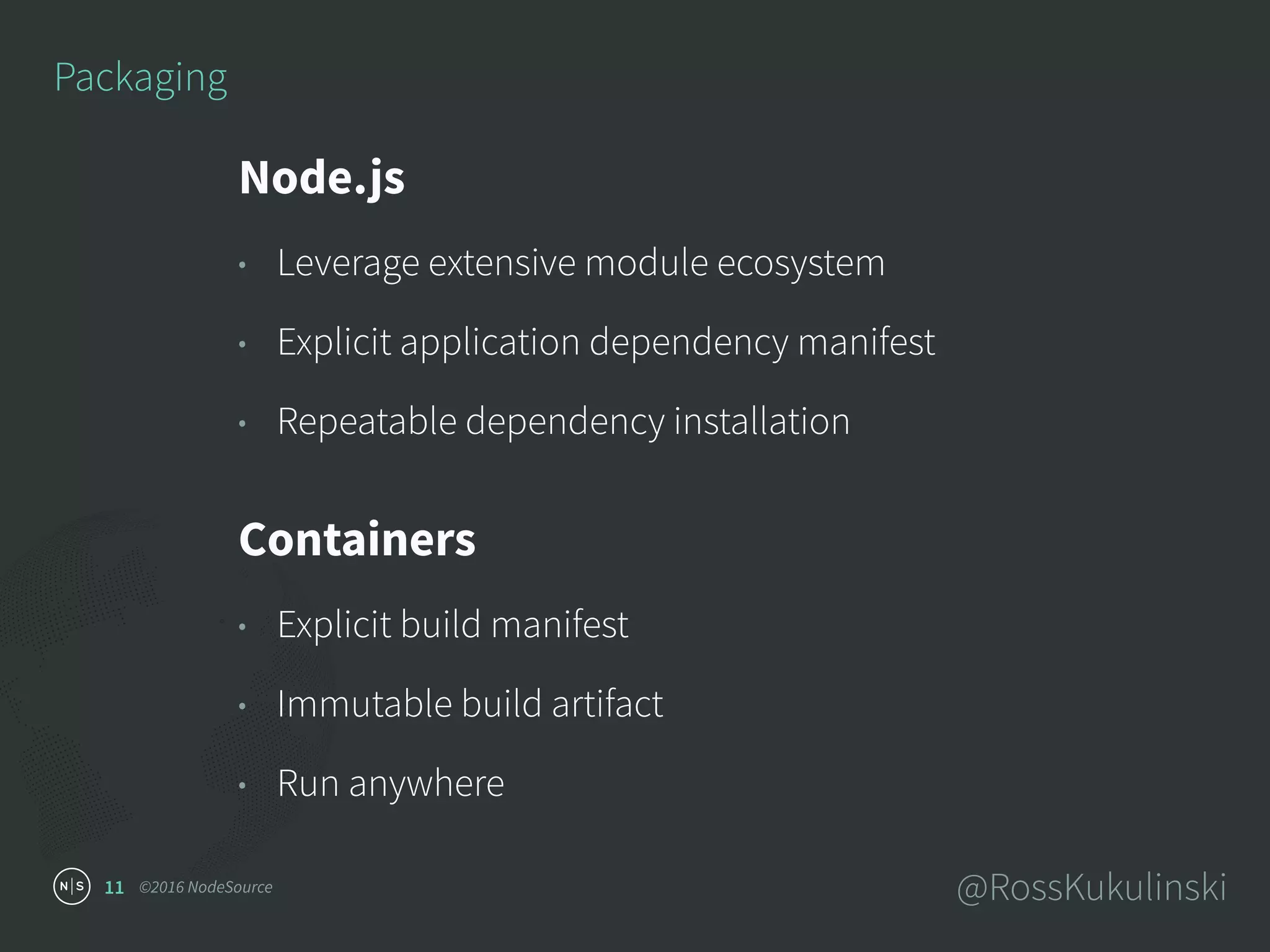 ©2016 NodeSource @RossKukulinski11
Packaging
Node.js
• Leverage extensive module ecosystem
• Explicit application dependency manifest
• Repeatable dependency installation
Containers
• Explicit build manifest
• Immutable build artifact
• Run anywhere
 