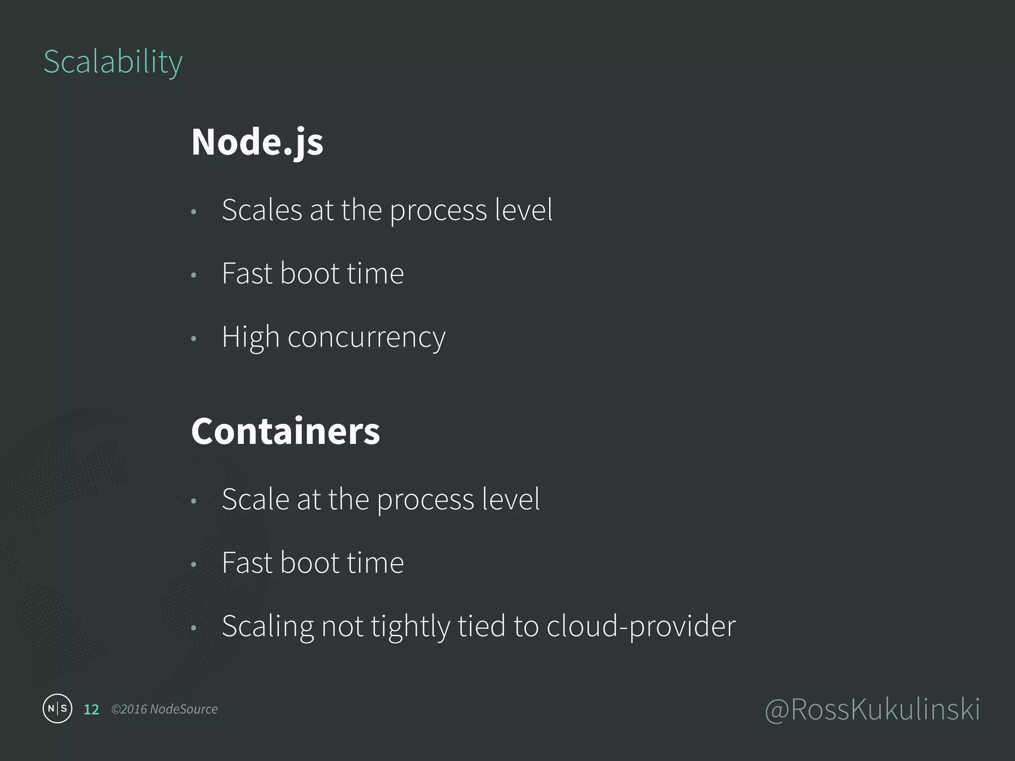 ©2016 NodeSource @RossKukulinski12
Scalability
Node.js
• Scales at the process level
• Fast boot time
• High concurrency
Containers
• Scale at the process level
• Fast boot time
• Scaling not tightly tied to cloud-provider
 