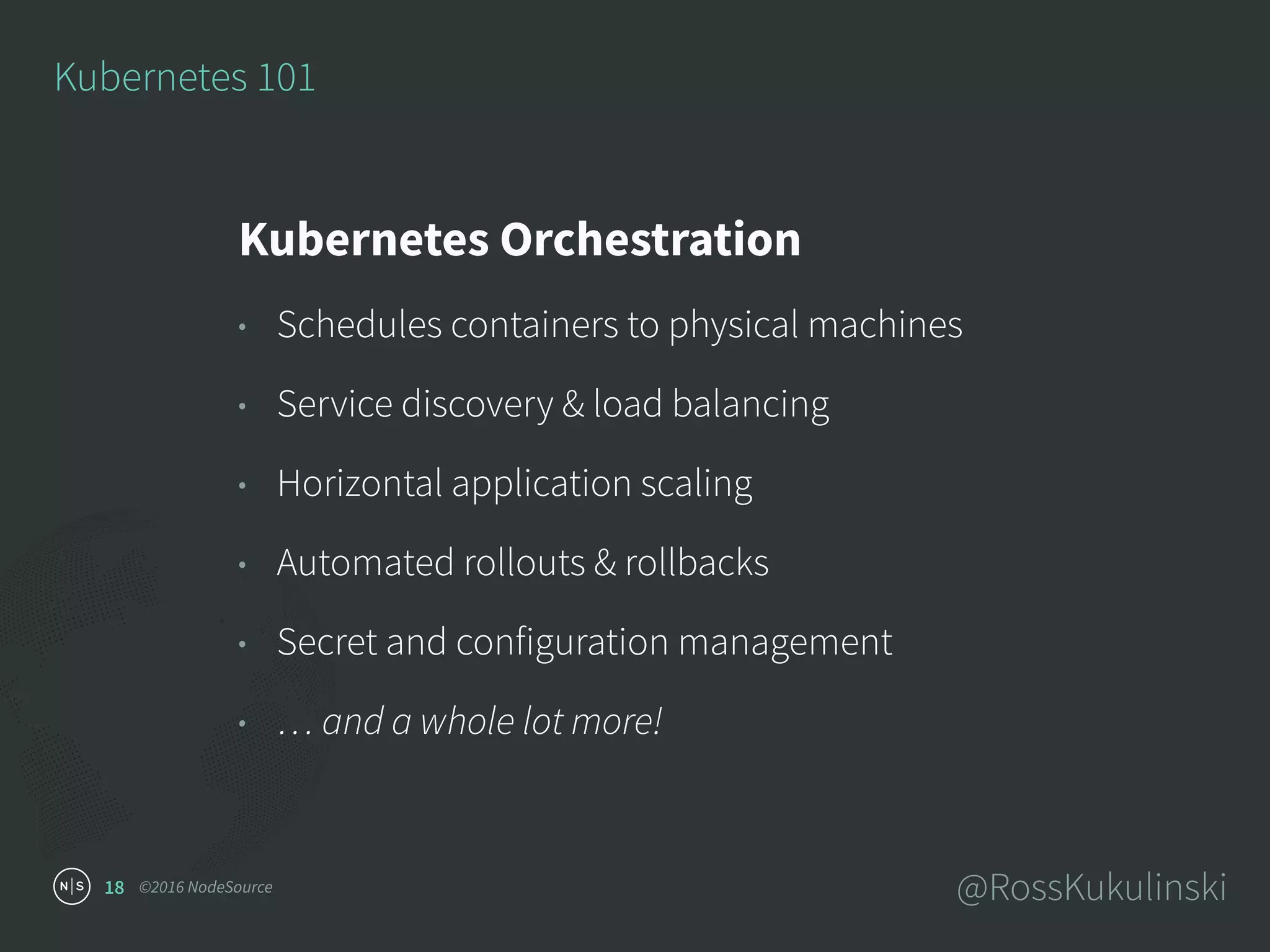 ©2016 NodeSource @RossKukulinski18
Kubernetes 101
Kubernetes Orchestration
• Schedules containers to physical machines
• Service discovery & load balancing
• Horizontal application scaling
• Automated rollouts & rollbacks
• Secret and configuration management
• … and a whole lot more!
 