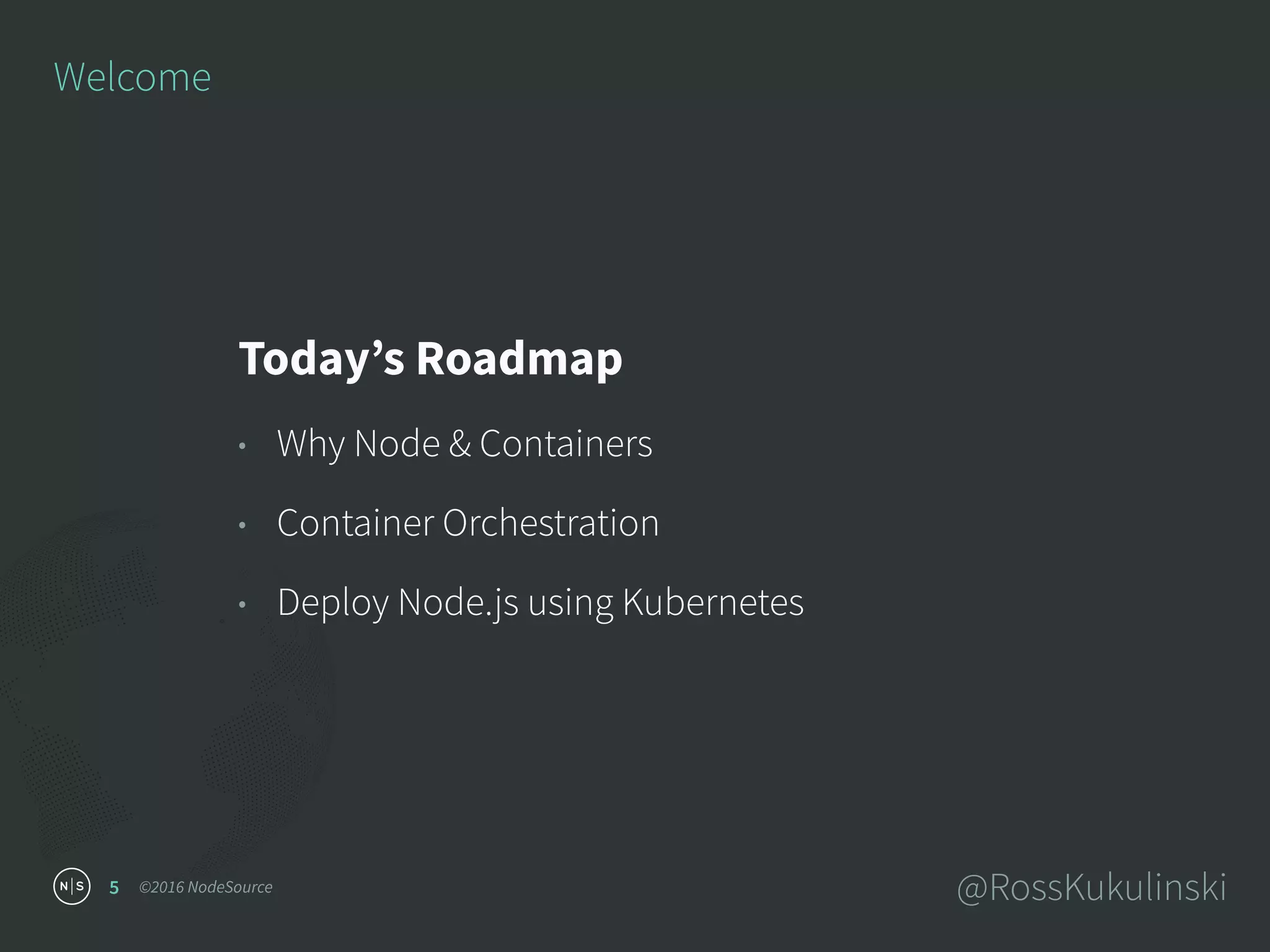 ©2016 NodeSource @RossKukulinski5
Welcome
Today’s Roadmap
• Why Node & Containers
• Container Orchestration
• Deploy Node.js using Kubernetes
 