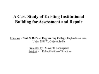 A Case Study of Existing Institutional
Building for Assessment and Repair
Location :- Smt. S. R. Patel Engineering College, Unjha-Patan road,
Unjha 384170, Gujarat, India
Presented by:- Mayur U Rahangdale
Subject:- Rehabilitation of Structure
 
