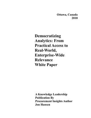 Ottawa, Canada
                         2010




Democratizing
Analytics: From
Practical Access to
Real-World,
Enterprise-Wide
Relevance
White Paper




A Knowledge Leadership
Publication By
Procurement Insights Author
Jon Hansen
 
