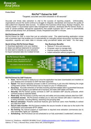 Product Sheet
                                    RA.Pid™ Extract for SAP
                       “Targeted, accurate one-click extraction in 60 seconds”

Accurate and timely data extraction is vital to the success of reporting projects. Unfortunately,
organizations around the world continue to struggle to integrate, standardize and improve the quality of
data pulled from disparate data sources. To address this business-critical issue, Rosslyn Analytics, the
industry leader in cloud-based spend data management solutions, developed RA.Pid Extract Studio, a
suite of vendor-certified, self-service applications that enable business and IT users to automatically
extract all data directly from JD Edwards, Oracle, PeopleSoft and SAP in minutes.

RA.Pid Extract for SAP
RA.Pid Extract for SAP is more than just an extraction script. The patent-pending application comes
with a business logic that enables you to automatically (or manually) extract accounting, purchase order,
requisition, expense and static data in minutes using pre-defined tables and fields. It’s that easy.

Quick & Easy RA.Pid Extract Steps:                     Key Business Benefits:
1) Download application onto your desktop               Reduce IT time and resources
2) Select pre-defined datamarts for extraction          Empower users to manage data
3) Click start to instantly run your extraction         Improve quality of enteprise data
4) Export extracted data into multiple formats          Instant extraction without programing




RA.Pid Extract for SAP Features:
    Ease: RA.Pid Extract is ready-to-run once the application has been downloaded and installed on
      your desktop and connection to SAP has been approved.
    Speed: The secure extraction process is able to commence in just one-click following the single
      configuration phase. RA.Pid Extract has no impact on your IT infrastructure.
    Accuracy: Accurate extraction of all data including payment-related data is guaranteed because
      RA.Pid Extract targets a pre-defined set of dynamic and static SAP tables and fields.
    Security: RA.Pid Extract quickly connects to SAP via standard SAP security protocols, which
      controls access to selected tables.
    Read only: RA.Pid Extract is strictly read only and safely and accurately extracts data from SAP.
    Immediate access: RA.Pid Extract enables you to view and interact with data in real-time as it
      is being extracted, including filtering, searching and grouping data.
    Manual extraction: Powerful advanced features give technical users more flexibility to extract
      any data from SAP.
    Secure data transfer: RA.Pid Extract enables the secure transfer of data due to the built-in file
      compression and automated SFTP utilities.
    No training: No manual support or supervision is required once extraction commences due to
      fully automated “lights out” capability.
    Scheduling: RA.Pid Extract can be scheduled to run fully automated (“unattended”) whenever.



Contact Us: Telephone: +44(0)203 285 8008 / Email: info@rosslynanalytics.com / www.rosslynanalytics.com
Address: 5th Floor, 1 Warwick Row, London SW1E 5ER, United Kingdom.
 
