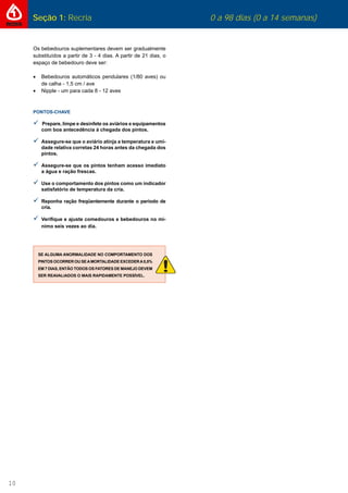 10
Seção 1: Recria 0 a 98 dias (0 a 14 semanas)
Os bebedouros suplementares devem ser gradualmente
substituídos a partir de 3 - 4 dias. A partir de 21 dias, o
espaço de bebedouro deve ser:
 Bebedouros automáticos pendulares (1/80 aves) ou
de calha - 1,5 cm / ave
 Nipple - um para cada 8 - 12 aves
PONTOS-CHAVE
Prepare, limpe e desinfete os aviários e equipamentos
com boa antecedência à chegada dos pintos.
Assegure-se que o aviário atinja a temperatura e umi-
dade relativa corretas 24 horas antes da chegada dos
pintos.
Assegure-se que os pintos tenham acesso imediato
a água e ração frescas.
Use o comportamento dos pintos como um indicador
satisfatório de temperatura da cria.
Reponha ração freqüentemente durante o período de
cria.
Veriﬁque e ajuste comedouros e bebedouros no mí-
nimo seis vezes ao dia.
SE ALGUMA ANORMALIDADE NO COMPORTAMENTO DOS
PINTOS OCORRER OU SEAMORTALIDADE EXCEDERA0,5%
EM 7 DIAS, ENTÃO TODOS OS FATORES DE MANEJO DEVEM
SER REAVALIADOS O MAIS RAPIDAMENTE POSSÍVEL.
 