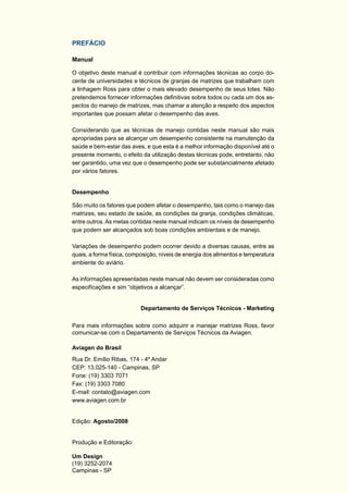 PREFÁCIO
Manual
O objetivo deste manual é contribuir com informações técnicas ao corpo do-
cente de universidades e técnicos de granjas de matrizes que trabalham com
a linhagem Ross para obter o mais elevado desempenho de seus lotes. Não
pretendemos fornecer informações deﬁnitivas sobre todos ou cada um dos as-
pectos do manejo de matrizes, mas chamar a atenção a respeito dos aspectos
importantes que possam afetar o desempenho das aves.
Considerando que as técnicas de manejo contidas neste manual são mais
apropriadas para se alcançar um desempenho consistente na manutenção da
saúde e bem-estar das aves, e que esta é a melhor informação disponível até o
presente momento, o efeito da utilização destas técnicas pode, entretanto, não
ser garantido, uma vez que o desempenho pode ser substancialmente afetado
por vários fatores.
Desempenho
São muito os fatores que podem afetar o desempenho, tais como o manejo das
matrizes, seu estado de saúde, as condições da granja, condições climáticas,
entre outros.As metas contidas neste manual indicam os níveis de desempenho
que podem ser alcançados sob boas condições ambientais e de manejo.
Variações de desempenho podem ocorrer devido a diversas causas, entre as
quais, a forma física, composição, níveis de energia dos alimentos e temperatura
ambiente do aviário.
As informações apresentadas neste manual não devem ser consideradas como
especifícações e sim “objetivos a alcançar”.
Departamento de Serviços Técnicos - Marketing
Para mais informações sobre como adquirir e manejar matrizes Ross, favor
comunicar-se com o Departamento de Serviços Técnicos da Aviagen.
Aviagen do Brasil
Rua Dr. Emílio Ribas, 174 - 4º Andar
CEP: 13.025-140 - Campinas, SP
Fone: (19) 3303 7071
Fax: (19) 3303 7080
E-mail: contato@aviagen.com
www.aviagen.com.br
Edição: Agosto/2008
Produção e Editoração:
Um Design
(19) 3252-2074
Campinas - SP
 