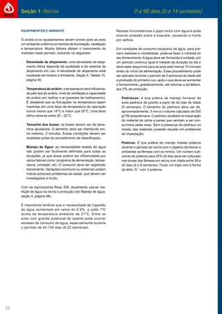 22
Seção 1: Recria 0 a 98 dias (0 a 14 semanas)
EQUIPAMENTOS E AMBIENTE
O aviário e os equipamentos devem prover para as aves
um ambiente uniforme em termos de iluminação, ventilação
e temperatura. Muitos fatores afetam o crescimento de
matrizes neste período, incluindo os seguintes:
· Densidade de alojamento: uma densidade de aloja-
mento ótima depende da qualidade e do sistema de
alojamento em uso. A densidade de alojamento está
mostrada em Aviário e Ambiente, Seção 4, Tabela 15,
página 40.
· Temperatura do aviário: a temperatura será inﬂuencia-
da pelo tipo de aviário, nível de ventilação e capacidade
do aviário em resfriar o ar (paredes de resfriamento).
É desejável que as ﬂutuações na temperatura sejam
mantidas em uma faixa de temperatura de operação
nunca menor que 14°C e maior que 26°C. Uma faixa
ótima situa-se entre 20 - 22°C.
· Tamanho dos boxes: os boxes devem ser de tama-
nhos ajustáveis. O alimento deve ser distribuído em,
no máximo, 3 minutos. Essas condições devem ser
avaliadas antes do procedimento de classiﬁcação.
· Manejo de Água: as necessidades exatas de água
não podem ser facilmente deﬁnidas para todas as
situações, já que essas podem ser inﬂuenciadas por
vários fatores como: programa de alimentação, tempe-
ratura, umidade, etc. O consumo deve ser registrado
diariamente. Variações incomuns ou extremas podem
indicar possíveis problemas de saúde, que devem ser
investigados a fundo.
Com as reprodutoras Ross 308, atualmente usa-se res-
trição de água na recria e produção (ver Manejo de água,
seção 4, página 48).
É importante lembrar que a necessidade de ingestão
de água aumentará em cerca de 6,5%, a cada 1ºC
acima da temperatura ambiente de 21°C. Entre as
aves com grande potencial de apetite pode ocorrer
excesso de consumo de água, especialmente durante
o período de 42-154 dias (6-22 semanas).
Nessas circunstâncias o papo incha com água e pode
exercer pressão sobre a traquéia, causando a morte
por asﬁxia.
Em condições de consumo excessivo de água, para pre-
venir estresse e mortalidade, pode-se fazer o controle do
seu fornecimento.Aágua deve ser fornecida à vontade, por
um período contínuo igual à metade da duração do dia e
deve estar disponível para as aves pelo menos 15 minutos
antes do início da alimentação. Esse procedimento pode
ser aplicado durante o período de 5 semanas de idade até
a produção do primeiro ovo, após o que deve-se aumentar
o fornecimento, gradativamente, até retornar a ad libitum,
aos 5% de produção.
· Pedriscos: é boa prática de manejo fornecer às
aves pedrisco de granito a partir de 42 dias de idade
(6 semanas). O tamanho do pedrisco deve ser de,
aproximadamente, 5 mm e o volume calculado de 500
g/100 aves/semana. O pedrisco auxiliará na maceração
do material de cama e penas que venham a ser con-
sumidos pelas aves. Sem a presença de pedrisco na
moela, tais materiais poderão resultar em problemas
de impactação.
· Poleiros: É boa prática de manejo instalar poleiros
durante o período de recria com o objetivo de treinar e
ambientar as fêmeas com os ninhos. Um número suﬁ-
ciente de poleiros para 20% do lote deve ser colocado
nos boxes das fêmeas em recria com idade entre 28 e
42 dias (4 e 6 semanas). Fazer um tripé com a forma
da letra “A “ com 3 poleiros.
 