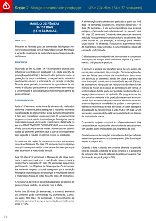 Seção 2: Manejo entrando em produção 98 a 224 dias (14 a 32 semanas)
24
MANEJO DE FÊMEAS
98-133 DIAS
(14-19 SEMANAS)
OBJETIVO
Preparar as fêmeas para as demandas ﬁsiológicas imi-
nentes relacionadas com a maturidade sexual. Minimizar
a variação no alcance da maturidade sexual na população
de fêmeas.
PRINCÍPIOS
O período de 98-133 dias (14-19 semanas) é crucial para
inﬂuenciar a entrada em produção (i.é. idade aos 5% de
produção/galinha/dia), o tamanho dos primeiros ovos, a
produção de ovos incubáveis, o requerimento absoluto
de alimento pré-pico e potencial de um pico de produção.
Durante esse período, o aumento da quantidade de ali-
mento é utilizado para acelerar o crescimento sem reduzir
a uniformidade e para alcançar o incremento de ganho de
peso semanal.
PROCEDIMENTOS
Após a 15ª semana, acréscimos de alimento são realizados
de forma crescente, para assegurar o requerido aumento
na velocidade do crescimento. Esse aumento do alimento
é feito sem considerar o peso corporal. O aumento inicial
do peso corporal resulta das mudanças ﬁsiológicas para a
maturidade sexual. A curva de crescimento, detalhada no
encarte OBJETIVOS DE DESEMPENHO, tem sido dese-
nhada para alcançar essas metas. Aumentos nas quanti-
dades de alimento permitem que a curva de crescimento
seja seguida e resulte em ótimos níveis de produção.
A mudança da ração de crescimento para pré-postura
deverá ser feita aos 134 dias (20 semanas) com o objetivo
de suprir os requerimentos nutricionais das aves para que
elas alcancem a maturidade sexual.
Aos 105 dias (15 semanas), o técnico do lote deve com-
parar o peso corporal com o padrão de peso corporal e
redesenhar a curva até 161 dias (23 semanas), seguindo o
perﬁl descrito nos Objetivos de Desempenho. Os incremen-
tos semanais no peso corporal asseguram que a transição
ﬁsiológica seja adequada ao alcançar a maturidade sexual
e maturidade física ao redor dos 217 dias (31 semanas).
A nova curva deverá ser desenhada paralela ao gráﬁco de
peso corporal padrão, de acordo com a idade.
Antes dos 98 dias (14 semanas), o aumento semanal
de alimento pode ser mantido ou aumentado. Contu-
do, após 105 dias (15 semanas), o fornecimento de
alimento semanal é sempre aumentado, normalmente,
entre 7-10%.
A alimentação diária deverá ser praticada a partir dos 105
dias (15 semanas), se possível, e no mais tardar aos 119
dias (17 semanas). É de suma importância que as aves
estejam próximas da maturidade sexual, i.e., ao redor dos
161 dias (23 semanas). O lote não deve perceber nenhuma
redução no suprimento nutricional diário de alimento. Isto
pode ocorrer se, por exemplo, a mudança para “alimen-
tação diária” for atrasada. Redução no suprimento diário
de nutrientes nesse período, é uma freqüente causa de
perda de uniformidade.
O técnico responsável pelo lote deve anotar e compensar
alterações de energia entre diferentes rações e.g. cresci-
mento, pré-postura e postura.
É comum a prática de transferir aves de um aviário de
recria para um aviário de produção. Considerações de-
vem ser feitas para a hora da transferência, bem como
um estímulo de alimento, tendo em vista a garantia de
uma transição suave para a maturidade sexual. Espaço
de comedouro não pode ser reduzido e não deve haver
menos de 15 cm de espaço de comedouro por fêmea. A
uniformidade do lote pode ser perdida rapidamente se o
espaço de comedouro for reduzido. Os programas de luz
dos aviários de recria e de produção devem ser sincroni-
zados. Um aumento na quantidade de alimento fornecido
antes e depois da transferência ajudam a compensar o
estresse relacionado a esta atividade. A idade ideal para
a realização da transferência é entre 154 e 161 dias (22-23
semanas), quando o lote está bem estabilizado na direção
da maturidade sexual.
O aumento no peso corporal e o desenvolvimento das
características secundárias de maturidade sexual devem
ser usados como indicadores do progresso do lote.
Cuidados com a iluminação, intensidade e fotoperíodo são
essenciais para maximizar o desempenho. (Ver Iluminação
seção 4, página 49).
Quando o lote é alojado em aviários abertos no período
fora de estação, a tabela de peso corporal e o programa
de luz para lotes fora de estação deverão ser usados. (Ver
Iluminação seção 4, página 50).
 