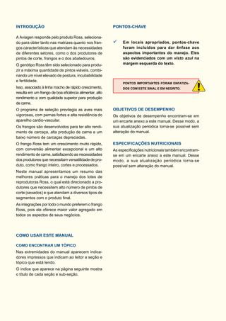 INTRODUÇÃO
A Aviagen responde pelo produto Ross, seleciona-
do para obter tanto nas matrizes quanto nos fran-
gos características que atendam às necessidades
de diferentes setores, como o dos produtores de
pintos de corte, frangos e o dos abatedouros.
O genótipo Ross têm sido selecionado para produ-
zir a máxima quantidade de pintos viáveis, combi-
nando um nível elevado de postura, incubabilidade
e fertilidade.
Isso, associado à linha macho de rápido crescimento,
resulta em um frango de boa eﬁciência alimentar, alto
rendimento e com qualidade superior para produção
de carne.
O programa de seleção previlegia as aves mais
vigorosas, com pernas fortes e alta resistência do
aparelho cardio-vascular.
Os frangos são desenvolvidos para ter alto rendi-
mento de carcaça, alta produção de carne e um
baixo número de carcaças depreciadas.
O frango Ross tem um crescimento muito rápido,
com conversão alimentar excepcional e um alto
rendimento de carne, satisfazendo as necessidades
dos produtores que necessitam versatilidade de pro-
duto, como frango inteiro, cortes e processados.
Neste manual apresentamos um resumo das
melhores práticas para o manejo dos lotes de
reprodutoras Ross, o qual está direcionado a pro-
dutores que necessitem alto número de pintos de
corte (sexados) e que atendam a diversos tipos de
segmentos com o produto ﬁnal.
As integrações por todo o mundo preferem o frango
Ross, pois ele oferece maior valor agregado em
todos os aspectos de seus negócios.
COMO USAR ESTE MANUAL
COMO ENCONTRAR UM TÓPICO
Nas extremidades do manual aparecem indica-
dores impressos que indicam ao leitor a seção e
tópico que está lendo.
O índice que aparece na página seguinte mostra
o título de cada seção e sub-seção.
PONTOS-CHAVE
Em locais apropriados, pontos-chave
foram incluídos para dar ênfase aos
aspectos importantes do manejo. Eles
são evidenciados com um visto azul na
margem esquerda do texto.
PONTOS IMPORTANTES FORAM ENFATIZA-
DOS COM ESTE SINAL E EM NEGRITO.
OBJETIVOS DE DESEMPENHO
Os objetivos de desempenho encontram-se em
um encarte anexo a este manual. Desse modo, a
sua atualização periódica torna-se possível sem
alteração do manual.
ESPECIFICAÇÕES NUTRICIONAIS
As especiﬁcações nutricionais também encontram-
se em um encarte anexo a este manual. Desse
modo, a sua atualização periódica torna-se
possível sem alteração do manual.
 