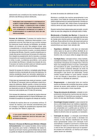 98 a 224 dias (14 a 32 semanas) Seção 2: Manejo entrando em produção
33
abaixamento dos comedouros dos machos depois que o
alimento das fêmeas já estiver distribuído.
PROBLEMAS COM O EQUIPAMENTO E A DISTRIBUIÇÃO DE
ALIMENTO PODEM DEPRIMIR SERIAMENTE A PRODUÇÃO
DE OVOS E SÊMEN; A AVERIGUAÇÃO PODE OCORRER
MAIS FACILMENTE SE O TÉCNICO RESPONSÁVEL PELO
LOTE ACOMPANHAR A DISTRIBUIÇÃO DE ALIMENTO. O
ACOMPANHAMENTO DA ALIMENTAÇÃO DEVE SER UMA
PRÁTICA ROTINEIRA.
Excesso de coberturas: O excesso de machos leva a
excesso de coberturas, coberturas interrompidas e com-
portamento anormal. Nos lotes em que ocorrem excesso
de coberturas haverá redução da fertilidade, da eclodibi-
lidade e do número de ovos. Nos estágios iniciais, após
o acasalamento, é normal observar-se desgaste (quebra)
das penas no dorso próximo à cauda, e na parte posterior
da cabeça das fêmeas. Quando o quadro progride para re-
moção das penas é sinal de que há excesso de coberturas.
Se a relação de acasalamento não for reduzida, a condição
irá piorando com a perda de penas do dorso, arranhaduras
e cortes na pele, e problemas secundários, como perda
da condição das fêmeas e redução da produção de ovos.
O excesso de machos também pode ser indicado quando
eles têm um excesso de penas daniﬁcadas.
Quando há excesso de machos a competição pelas fêmeas
impede uma ótima manutenção de número de coberturas. Os
machos excedentes devem ser removidos rapidamente ou
haverá uma signiﬁcativa perda de persistência de fertilidade.
O lote deve ser examinado duas vezes por semana, a partir
de 189 dias (27 semanas), para se veriﬁcarem sinais de ex-
cesso de coberturas. Mesmo quando o número de machos
estádentrodorecomendado,umexcessodecoberturaspode
ser observado ao redor de 196 dias (28 semanas) de idade e
tornar-se muito evidente aos 210 dias (30 semanas).
Com excesso de coberturas, a remoção de machos deve ser
aceleradacomretiradainicialde0,5macho/100fêmeasecon-
tinuidade da seqüência do programa de retirada de machos.
A retirada de machos deve ser um processo contínuo. O
número de machos a ser removido semanalmente para
se conseguir a relação de acasalamento esperada deve
ser calculada (Ver Tabela 9, página 26).
A QUALQUER MOMENTO EM QUE OCORRER UM
EXCESSO DE COBERTURA DEVE-SE REALIZAR UMA
RETIRADA DE MACHOS.
Remover o Excesso de Machos para Otimizar a Relação
deAcasalamento: Com o passar da idade, menos machos
são requeridos para manter a fertilidade (Ver tabela 9).
Quando se removem machos, grande ênfase deve ser dada
ao padrão de relação de acasalamento e ao monitoramento
de sinais de excesso de coberturas no lote.
Monitorar a condição dos machos semanalmente é uma
boa prática. Uma média de coloração de cloaca deve ser
obtida subjetivamente por pessoal experiente e dividida em
3 grupos de coloração: alta, média e baixa.Aproporção de
machos dentro de cada coloração deve ser estimada.
Quando machos forem selecionados para remoção, convém
retirar as aves das categorias de coloração baixa e média.
Monitorando a Condição dos Machos: A dispersão de
machos dentro do lote signiﬁca que a aplicação das técnicas
de manejo para machos pode ser mais difícil do que para
as fêmeas. Boas práticas de rotinas são essenciais para se
reconhecerem mudanças nas condições dos machos. As
características que requer maior atenção são:
- Esperteza e atividade - o lote deve ser observado
várias vezes ao dia para se veriﬁcar atividade de co-
berturas, alimentação, local de descanso e distribuição
durante o dia, e um pouco antes do apagar das luzes;
- Condição física - coloração da face, crista e barbela,
condição da barbela e crista (i.e., ﬁrme ou ﬂácida) são
importantes indicadores da condição física. Deve-se
fazer uma avaliação do tônus muscular, conformação
da musculatura do peito, proeminência do osso da
quilha e manter cuidadosa detecção de sinais de
deterioração dos machos. As condições das pernas,
articulações e pés devem ser observadas. Camas
úmidas causam lesões no coxim plantar, levando
a risco de infecção e desconforto, que reduzirão o
bem-estar e a atividade de cobertura;
- Empenamento - a observação tanto em machos
quanto em fêmeas das condições das penas, perdas
parciais de penas, parte posterior do pescoço sem
penas ou machucado é muito importante;
- Tempo de consumo do alimento - variação no com-
portamento individual dos machos deve ser observa-
da e registrada. É importante que qualquer mudança
dentro do lote seja identiﬁcada e trabalhada;
- Amostragem de peso corporal - o peso corporal mé-
dio e a uniformidade devem ser medidos e registrados.
As variações no peso corporal médio semanal devem
ser comparadas com o padrão para se veriﬁcar se o
ganho de peso corporal semanal é aceitável. A quan-
tidade de alimento deve ser ajustada, se necessário;
- Coloração da cloaca - a coloração avermelhada
intensa é muito útil para avaliar a atividade dos
machos do lote. Machos trabalhando em ótimas
taxas apresentarão cloaca com coloração muito
avermelhada. O objetivo é promover e manter essa
condição em todos os machos ativos, durante toda
a vida do lote. Em qualquer época que se apresen-
tar excesso de coberturas, os machos com cloaca
pálida devem ser retirados;
 