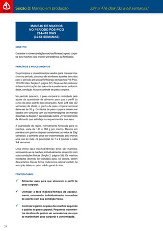 Seção 3: Manejo em produção 224 a 476 dias (32 a 68 semanas)
38
MANEJO DE MACHOS
NO PERÍODO PÓS-PICO
224-476 DIAS
(32-68 SEMANAS)
OBJETIVO
Controlar o número (relação machos/fêmeas) e peso corpo-
ral dos machos para manter persistência da fertilidade.
PRINCÍPIOS E PROCEDIMENTOS
Os princípios e procedimentos usados para manejar ma-
chos no período pós-pico são similares àqueles descritos
para o período pré-pico (Ver Manejo de Machos Pré-Pico,
133-224 dias, Seção 2, página 32). Deve-se dar particular
ênfase à otimização das taxas de acasalamento, uniformi-
dade, condição física e controle de peso corporal.
No período pós-pico, o peso corporal é controlado pelo
ajuste da quantidade de alimento para que o perﬁl da
curva de peso padrão seja alcançado. Após 224 dias (32
semanas) de idade, o ganho de peso corporal semanal
deve ser de 30 g. Os dados de peso corporal devem ser
usados em conjunto com as recomendações de manejo
descritas na Seção 2, para decisão sobre um fornecimento
de alimento que satisfaça os requerimentos das aves.
A quantidade de ração, normalmente fornecida para os
machos, varia de 140 a 160 g por macho. Mesmo em
plantéis com ganhos de peso constantes (ao redor de 30g/
semanal), o alimento deve ser incrementado pelo menos
uma vez ao mês, na proporção de 1 a 2 gramas a cada
3-4 semanas.
Uma ótima taxa machos/fêmeas deve ser mantida,
removendo-se os machos, individualmente, de acordo com
suas condições físicas (Seção 2, página 33). Os machos
rejeitados deverão ser pesados para, só depois, serem
descartados. Dessa forma poderemos estimar o efeito da
remoção deles no peso médio geral do lote.
PONTOS-CHAVE:
Alimentar aves para que alcancem o perﬁl de
peso corporal.
Otimizar a taxa machos/fêmeas de acasala-
mento, removendo, individualmente, os machos
de acordo com sua condição física.
Controlar o ganho de peso dos machos seguindo
o padrão de peso corporal. Pequenos incremen-
tos de alimento podem ser necessários para que
se mantenham peso corporal e uniformidade.
 