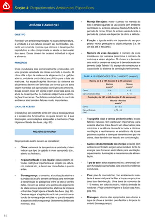 Seção 4: Requerimentos Ambientais Específicos
40
AVIÁRIO E AMBIENTE
OBJETIVO
Fornecer um ambiente protegido no qual a temperatura,
a umidade e a luz natural possam ser controladas. Ga-
rantir um nível de controle que otimize o desempenho
reprodutivo e não comprometa a saúde e bem-estar
das aves. Essas devem ter acesso individual a água
e alimento.
PRINCÍPIOS
Ovos incubáveis são comercialmente produzidos em
uma grande variedade de climas em todo o mundo. O
clima dita o tipo de sistema de alojamento (i.e. galpão
aberto, ambiente controlado) escolhido para o lote de
matrizes. As especiﬁcações técnicas do sistema de
alojamento devem ser deﬁnidas de forma que as aves
sejam mantidas sob apropriadas condições de ambiente.
Essas devem levar em conta o bem-estar das aves, os
alvos de desempenho, os materiais disponíveis e as limi-
tações ﬁnanceiras. Facilidade e efetividade do controle
ambiental são também fatores muito importantes.
LOCAL DE ACESSO
O local deve ser escolhido tendo em vista a biossegurança
e o acesso dos funcionários, os quais devem ter, à sua
disposição, acomodações adequadas e banheiros (Veja
Higiene e Saúde das Aves, pág. 60).
PROJETO DO AVIÁRIO
No projeto do aviário devem-se considerar:
- Clima: extremos de temperatura e umidade podem
indicar que tipo de galpão é mais apropriado (i.e.,
aberto ou fechado).
- Regulamentação e leis locais: essas podem es-
tipular restrições importantes ao projeto (ex. altura,
cor, material etc.) e devem ser consultadas o quanto
antes.
- Biossegurança: o tamanho, a localização relativa e
o projeto do aviário devem ser feitos para minimizar
a transmissão de patógenos entre os lotes e dentro
deles. Devem-se adotar uma política de alojamento
de idade única e procedimentos efetivos de limpeza
entre lotes (Veja Higiene e Saúde dasAves, pág. 60).
Deve-se seguir a legislação nacional quanto à cons-
trução de novas granjas avícolas no que diz respeito
a aspectos de biossegurança (isolamento,distâncias
mínimas, etc).
- Manejo Desejado: maior sucesso no manejo do
lote é atingido quando se usa aviário com ambiente
controlado ou aviários escuros (blackout) durante o
período de recria. O tipo de aviário usado durante o
período de postura vai depender de clima e latitude.
- Função: o tipo de aviário vai depender do seu pro-
pósito: recria, produção ou duplo propósito (i.e. de
um dia até o descarte).
- Número de aves desejado: o número de ovos
incubáveis por semana determina o número de
matrizes a serem alojadas. O número e o tamanho
dos aviários devem-se adequar à densidade de alo-
jamento (veja Tabela 15), espaço de comedouros e
capacidade do sistema de ventilação/resfriamento.
- Topograﬁa local e ventos predominantes: esses
fatores naturais têm particular importância para
aviários abertos. Eles devem ser observados para
minimizar a incidência direta da luz solar e otimizar
ventilação e resfriamento. A existência de locais
próximos sujeitos a doenças transmissíveis por via
aérea, deve também ser levado em consideração.
- Custo e disponibilidade de energia: aviários com
ambiente controlado exigem uma razoável fonte de
energia para fornecer eletricidade para ventilação,
aquecimento, iluminação e mecanismos de alimen-
tação.
- Tipo de solo: solos expansivos (ex.: arenosos) exi-
gem fundações apropriadas para prevenir problemas
estruturais.
- Piso: piso de concreto liso com acabamento resis-
tente é essencial para facilitar a limpeza e propiciar
uma boa desinfecção. Uma área de concreto de
1–3 metros, em volta do aviário, inibirá a entrada de
roedores (Veja também Higiene e Saúde das Aves,
pág. 60).
- Drenagem: drenos são apropriados para drenar a
água de chuva e também para facilitar a limpeza do
aviário (biossegurança).
 