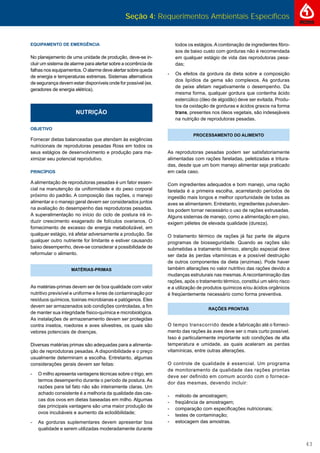 Seção 4: Requerimentos Ambientais Específicos
43
NUTRIÇÃO
OBJETIVO
Fornecer dietas balanceadas que atendam às exigências
nutricionais de reprodutoras pesadas Ross em todos os
seus estágios de desenvolvimento e produção para ma-
ximizar seu potencial reprodutivo.
PRINCÍPIOS
A alimentação de reprodutoras pesadas é um fator essen-
cial na manutenção da uniformidade e do peso corporal
próximo do padrão. A composição das rações, o manejo
alimentar e o manejo geral devem ser considerados juntos
na avaliação do desempenho das reprodutoras pesadas.
A superalimentação no início do ciclo de postura irá in-
duzir crescimento exagerado de folículos ovarianos. O
fornecimento de excesso de energia metabolizável, em
qualquer estágio, irá afetar adversamente a produção. Se
qualquer outro nutriente for limitante e estiver causando
baixo desempenho, deve-se considerar a possibilidade de
reformular o alimento.
MATÉRIAS-PRIMAS
As matérias-primas devem ser de boa qualidade com valor
nutritivo previsível e uniforme e livres de contaminação por
resíduos químicos, toxinas microbianas e patógenos. Eles
devem ser armazenados sob condições controladas, a ﬁm
de manter sua integridade físico-química e microbiológica.
As instalações de armazenamento devem ser protegidas
contra insetos, roedores e aves silvestres, os quais são
vetores potenciais de doenças.
Diversas matérias primas são adequadas para a alimenta-
ção de reprodutoras pesadas. A disponibilidade e o preço
usualmente determinam a escolha. Entretanto, algumas
considerações gerais devem ser feitas:
- O milho apresenta vantagens técnicas sobre o trigo, em
termos desempenho durante o período de postura. As
razões para tal fato não são inteiramente claras. Um
achado consistente é a melhoria da qualidade das cas-
cas dos ovos em dietas baseadas em milho. Algumas
das principais vantagens são uma maior produção de
ovos incubáveis e aumento da eclodibilidade;
- As gorduras suplementares devem apresentar boa
qualidade e serem utilizadas moderadamente durante
todos os estágios.Acombinação de ingredientes ﬁbro-
sos de baixo custo com gorduras não é recomendada
em qualquer estágio de vida das reprodutoras pesa-
das;
- Os efeitos da gordura da dieta sobre a composição
dos lipídios da gema são complexos. As gorduras
de peixe afetam negativamente o desempenho. Da
mesma forma, qualquer gordura que contenha ácido
estercúlico (óleo de algodão) deve ser evitada. Produ-
tos da oxidação de gorduras e ácidos graxos na forma
trans, presentes nos óleos vegetais, são indesejáveis
na nutrição de reprodutoras pesadas.
PROCESSAMENTO DO ALIMENTO
As reprodutoras pesadas podem ser satisfatoriamente
alimentadas com rações fareladas, peletizadas e tritura-
das, desde que um bom manejo alimentar seja praticado
em cada caso.
Com ingredientes adequados e bom manejo, uma ração
farelada é a primeira escolha, acarretando períodos de
ingestão mais longos e melhor oportunidade de todas as
aves se alimentarem. Entretanto, ingredientes pulverulen-
tos podem tornar necessário o uso de rações extrusadas.
Alguns sistemas de manejo, como a alimentação em piso,
exigem péletes de elevada qualidade (dureza).
O tratamento térmico de rações já faz parte de alguns
programas de biosseguridade. Quando as rações são
submetidas a tratamento térmico, atenção especial deve
ser dada às perdas vitamínicas e a possível destruição
de outros componentes da dieta (enzimas). Pode haver
também alterações no valor nutritivo das rações devido a
mudanças estruturais nas mesmas.Arecontaminação das
rações, após o tratamento térmico, constitui um sério risco
e a utilização de produtos químicos e/ou ácidos orgânicos
é freqüentemente necessário como forma preventiva.
RAÇÕES PRONTAS
O tempo transcorrido desde a fabricação até o forneci-
mento das rações às aves deve ser o mais curto possível.
Isso é particularmente importante sob condições de alta
temperatura e umidade, as quais aceleram as perdas
vitamínicas, entre outras alterações.
O controle de qualidade é essencial. Um programa
de monitoramento da qualidade das rações prontas
deve ser deﬁnido em comum acordo com o fornece-
dor das mesmas, devendo incluir:
- método de amostragem;
- freqüência de amostragem;
- comparação com especiﬁcações nutricionais;
- testes de contaminação;
- estocagem das amostras.
EQUIPAMENTO DE EMERGÊNCIA
No planejamento de uma unidade de produção, deve-se in-
cluir um sistema de alarme para alertar sobre a ocorrência de
falhas nos equipamentos. O alarme deve alertar sobre queda
de energia e temperaturas extremas. Sistemas alternativos
de segurança devem estar disponíveis onde for possível (ex.
geradores de energia elétrica).
 