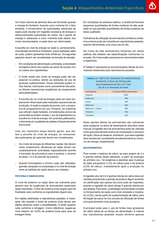 Seção 4: Requerimentos Ambientais Específicos
45
Em condições de estresse calórico, é preferível fornecer
pequenas quantidades de fontes protéicas de alta quali-
dade do que grandes quantidades de fontes protéicas de
baixa qualidade.
Aeﬁciência de utilização de aminoácidos sintéticos (metio-
nina e lisina) pode ser reduzida em reprodutoras pesadas,
quando alimentadas uma única vez ao dia.
Os níveis de sete aminoácidos limitantes em dietas
práticas são listados nas especiﬁcações nutricionais no
encarte. Os níveis estão expressos em aminoácidos totais
e digestíveis.
A Tabela 21 apresenta as recomendações diárias de ami-
noácidos essenciais para reprodutoras pesadas.
Estes aportes diários de aminoácidos são suﬁcientes
para assegurar os alvos de desempenho descritos neste
manual.Aingestão alvo de aminoácidos pode ser utilizada
como guia para decisão acerca da composição e consumo
de ração. Deve-se destacar, entretanto, que essa ingestão
deve sempre ser considerada simultaneamente ao consu-
mo de energia metabolizável.
MACROMINERAIS
Para manter o balanço de cálcio, as aves exigem de 4 a
5 gramas diárias desse elemento, a partir da produção
do primeiro ovo. Tal exigência é atendida pela mudança
da dieta pré-postura (1,2% de cálcio) para a de postura
(3,0% de cálcio), imediatamente após a produção do
primeiro ovo.
A ingestão alvo de 4 a 5 gramas diárias de cálcio deve ser
mantida durante todo o período de postura.Algum aumento
na calciﬁcação das cascas dos ovos pode ser esperado,
quando a ingestão de cálcio atinge 5 gramas diárias por
ave alojada. Para tanto, a estratégia recomendada consiste
no fornecimento de ração com nível constante e modera-
do (3,0%), sendo parte da suplementação de cálcio para
formação da casca do ovo oriunda da utilização de fontes
com granulometria mais grosseira.
A principal razão para o uso de fontes mais grosseiras
de cálcio refere-se ao tempo de alimentação. A maioria
das reprodutoras pesadas recebe alimento apenas
Um maior volume de alimento deve ser fornecido quando
a energia for limitante. Quando outro nutriente for o fator
limitante, o fornecimento de quantidades adicionais de
ração pode resultar em ingestão excessiva de energia e
desenvolvimento exacerbado do ovário. Se o aporte de
energia é adequado e outro nutriente está abaixo dos
níveis recomendados, a ração deve ser reformulada.
A escolha do nível de energia na ração é, primeiramente,
uma decisão econômica. Entretanto, outras restrições, além
do custo, podem apresentar forte inﬂuência. Os seguintes
aspectos devem ser considerados na tomada de decisão:
- Em condições de alimentação controlada, a densidade
energética ótima das rações vai variar de acordo com
os custos dos ingredientes;
- O limite amplo dos níveis de energia pode não ser
possível na prática, devido as restrições de uso de
gorduras suplementares. Essas restrições podem in-
cluir fatores nutricionais como previamente discutido,
ou fatores operacionais (exigências de equipamento
para peletização);
- A escolha de um nível de energia pode ser mais am-
plamente inﬂuenciado pela restrições operacionais de
produção. A ração é exigida de acordo com o progra-
ma de arraçoamento em uso. Portanto, em sistemas
que utilizam ração farelada, considerações acerca da
pulverulência podem nortear o uso de ingredientes e a
escolha do nível de energia. Em produtos peletizados,
a demanda por qualidade de peletes é freqüentemente
dominante.
Uma vez resolvidos esses fatores gerais, que afe-
tam a escolha do nível de energia, as necessida-
des particulares de cada lote devem ser consideradas:
- Os níveis de energia de diferentes rações não devem
variar amplamente. Mudanças de ração devem ser
cuidadosamente controladas, especialmente durante
a transição da pré-postura para a postura, e durante
as fases 1 e 2 do período de postura;
- Quando formulações a mínimo custo são utilizadas,
grandes variações na composição e no nível de energia
entre as partidas de ração devem ser evitadas.
PROTEÍNA E AMINOÁCIDOS
O nível de proteína na ração deve ser suﬁciente para
garantir que as exigências de aminoácidos essenciais
sejam atendidas. O teor de proteína bruta exigido para tal
ﬁnalidade varia conforme os ingredientes disponíveis.
Em rações destinadas a reprodutoras pesadas, é impor-
tante não exceder o limite de proteína bruta devido aos
efeitos adversos sobre a eclodibilidade. O limite superior
varia conforme a linhagem. Como referência, sugere-se
nível máximo de 15,5% de proteína bruta para aves da
linhagem Ross.
1020
765
950
460
850
700
220
 