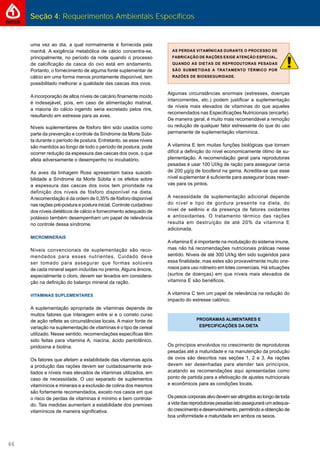 Seção 4: Requerimentos Ambientais Específicos
46
uma vez ao dia, a qual normalmente é fornecida pela
manhã. A exigência metabólica de cálcio concentra-se,
principalmente, no período da noite quando o processo
de calciﬁcação da casca do ovo está em andamento.
Portanto, o fornecimento de alguma fonte suplementar de
cálcio em uma forma menos prontamente disponível, tem
possibilitado melhorar a qualidade das cascas dos ovos.
Aincorporação de altos níveis de calcário ﬁnamente moído
é indesejável, pois, em caso de alimentação matinal,
a maioria do cálcio ingerido seria excretado pelos rins,
resultando em estresse para as aves.
Níveis suplementares de fósforo têm sido usados como
parte da prevenção e controle da Síndrome da Morte Súbi-
ta durante o período de postura. Entretanto, se esse níveis
são mantidos ao longo de todo o período de postura, pode
ocorrer redução da espessura das cascas dos ovos, o que
afeta adversamente o desempenho no incubatório.
As aves da linhagem Ross apresentam baixa susceti-
bilidade a Síndrome da Morte Súbita e os efeitos sobre
a espessura das cascas dos ovos tem prioridade na
definição dos níveis de fósforo disponível na dieta.
Arecomendação é da ordem de 0,35% de fósforo disponível
nas rações pré-postura e postura inicial. Controle cuidadoso
dos níveis dietéticos de cálcio e fornecimento adequado de
potássio também desempenham um papel de relevância
no controle dessa síndrome.
MICROMINERAIS
Níveis convencionais de suplementação são reco-
mendados para esses nutrientes. Cuidado deve
ser tomado para assegurar que formas solúveis
de cada mineral sejam incluídas no premix.Alguns ânions,
especialmente o cloro, devem ser levados em considera-
ção na deﬁnição do balanço mineral da ração.
VITAMINAS SUPLEMENTARES
A suplementação apropriada de vitaminas depende de
muitos fatores que interagem entre si e o correto curso
de ação reﬂete as circunstâncias locais. A maior fonte de
variação na suplementação de vitaminas é o tipo de cereal
utilizado. Nesse sentido, recomendações especíﬁcas têm
sido feitas para vitamina A, niacina, ácido pantotênico,
piridoxina e biotina.
Os fatores que afetam a estabilidade das vitaminas após
a produção das rações devem ser cuidadosamente ava-
liados e níveis mais elevados de vitaminas utilizados, em
caso de necessidade. O uso separado de suplementos
vitamínicos e minerais e a exclusão de colina dos mesmos
são fortemente recomendados, exceto nos casos em que
o risco de perdas de vitaminas é mínimo e bem controla-
do. Tais medidas aumentam a estabilidade dos premixes
vitamínicos de maneira signiﬁcativa.
AS PERDAS VITAMÍNICAS DURANTE O PROCESSO DE
FABRICAÇÃO DE RAÇÕES EXIGE ATENÇÃO ESPECIAL,
QUANDO AS DIETAS DE REPRODUTORAS PESADAS
SÃO SUBMETIDAS A TRATAMENTO TÉRMICO POR
RAZÕES DE BIOSSEGURIDADE.
Algumas circunstâncias anormais (estresses, doenças
intercorrentes, etc.) podem justiﬁcar a suplementação
de níveis mais elevados de vitaminas do que aqueles
recomendados nas Especiﬁcações Nutricionais (encarte).
De maneira geral, é muito mais recomendável a remoção
ou redução de qualquer fator estressante do que do uso
permanente de suplementação vitamínica.
A vitamina E tem muitas funções biológicas que tornam
difícil a deﬁnição do nível economicamente ótimo de su-
plementação. A recomendação geral para reprodutoras
pesadas é usar 100 UI/kg de ração para assegurar cerca
de 200 μg/g de tocoferol na gema. Acredita-se que esse
nível suplementar é suﬁciente para assegurar boas reser-
vas para os pintos.
A necessidade de suplementação adicional depende
do nível e tipo de gordura presente na dieta, do
nível de selênio e da presença de fatores oxidantes
e antioxidantes. O tratamento térmico das rações
resulta em destruição de até 20% da vitamina E
adicionada.
Avitamina E é importante na modulação do sistema imune,
mas não há recomendações nutricionais práticas nesse
sentido. Níveis de até 300 UI/kg têm sido sugeridos para
essa ﬁnalidade, mas estes são provavelmente muito one-
rosos para uso rotineiro em lotes comerciais. Há situações
(surtos de doenças) em que níveis mais elevados de
vitamina E são benéﬁcos.
A vitamina C tem um papel de relevância na redução do
impacto do estresse calórico.
PROGRAMAS ALIMENTARES E
ESPECIFICAÇÕES DA DIETA
Os princípios envolvidos no crescimento de reprodutoras
pesadas até a maturidade e na manutenção da produção
de ovos são descritos nas seções 1, 2 e 3. As rações
devem ser desenhadas para atender tais princípios,
acatando as recomendações aqui apresentadas como
ponto de partida para a efetivação de ajustes nutricionais
e econômicos para as condições locais.
Ospesoscorporaisalvodevemseratingidosaolongodetoda
a vida das reprodutoras pesadas isto assegurará um adequa-
do crescimento e desenvolvimento, permitindo a obtenção de
boa uniformidade e maturidade em ambos os sexos.
 