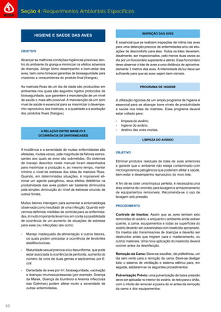 Seção 4: Requerimentos Ambientais Específicos
60
HIGIENE E SAÚDE DAS AVES
OBJETIVO
Alcançar as melhores condições higiênicas possíveis den-
tro do ambiente da granja e minimizar os efeitos adversos
de doenças. Atingir ótimo desempenho e bem-estar das
aves, bem como fornecer garantias de biosseguridade para
criadores e consumidores do produto ﬁnal (frangos).
As matrizes Ross de um dia de idade são produzidas em
ambientes nos quais são seguidos rígidos protocolos de
biosseguridade, que garantem a manutenção de um nível
de saúde o mais alto possível. A manutenção de um bom
nível de saúde é essencial para se maximizar o desempe-
nho reprodutivo das matrizes, e a qualidade e a aceitação
dos produtos ﬁnais (frangos).
A RELAÇÃO ENTRE MANEJO E
OCORRÊNCIA DE ENFERMIDADES
A incidência e a severidade de muitas enfermidades são
afetadas, muitas vezes, pela magnitude de fatores estres-
santes aos quais as aves são submetidas. Os sistemas
de manejo descritos neste manual foram desenhados
para maximizar a produção e, ao mesmo tempo, manter
mínimo o nível de estresse dos lotes de matrizes Ross.
Quando, em determinadas situações, é impossível eli-
minar um agente patogênico, seus efeitos deletérios na
produtividade das aves podem ser bastante diminuídos
pela simples diminuição do nível de estresse oriundo de
outras fontes.
Muitos fatores interagem para aumentar a sintomatologia
observada como resultado de uma infecção. Quando esti-
vermos deﬁnindo medidas de controle para as enfermida-
des, é muito importante levarmos em conta a possibilidade
de ocorrência de um aumento de situações de estresse
para aves (ou infecções) tais como:
- Manejo inadequado da alimentação e outros fatores,
os quais podem precipitar a ocorrência de tendinites
estaﬁlocóccicas.
- Maturidade sexual precoce e/ou desuniforme, que pode
estar associada à ocorrência de peritonite, aumento do
número de ovos de duas gemas e septicemias por E.
coli.
- Densidade de aves por m2
, biosseguridade, vacinação
e doenças imunossupressoras (por exemplo, Doença
de Marek, Doença de Gumboro e Anemia Infecciosa
das Galinhas) podem afetar muito a severidade de
outras enfermidades.
INSPEÇÃO DAS AVES
É essencial que se realizem inspeções de rotina nas aves
para uma detecção precoce de enfermidades e/ou de situ-
ações de desconforto para elas. Todos os lotes deveriam,
idealmente, ser inspecionados, pelo menos duas vezes ao
dia por um funcionário experiente e atento. Esse funcionário
deve observar o lote de aves a uma distância de aproxima-
damente 3 metros das aves. A intensidade da luz deve ser
suﬁciente para que as aves sejam bem visíveis.
PROGRAMA DE HIGIENE
A utilização rigorosa de um amplo programa de higiene é
essencial para se alcançar bons níveis de produtividade
e saúde nos lotes de matrizes. Esse programa deverá
estar voltado para:
- limpeza do aviário;
- higiene do aviário;
- destino das aves mortas.
LIMPEZA DO AVIÁRIO
OBJETIVO
Eliminar produtos residuais de lotes de aves anteriores
e garantir que o ambiente não esteja contaminado com
microrganismos patogênicos que poderiam afetar a saúde,
bem-estar e desempenho reprodutivo do novo lote.
A ﬁm de se obter uma limpeza perfeita, é necessária uma
área externa de concreto para lavagem e armazenamento
de equipamentos removíveis. Recomenda-se o uso de
lavagem sob pressão.
PROCEDIMENTO
Controle de Insetos: Assim que as aves tenham sido
removidas do aviário, e enquanto o ambiente ainda estiver
quente, a cama, equipamentos e todas as superfícies do
aviário deverão ser pulverizadas com inseticida apropriado.
Os insetos são transmissores de doenças e deverão ser
destruídos antes que migrem para o madeiramento, ou
outros materiais. Uma nova aplicação do inseticida deverá
ocorrer antes da desinfecção.
Remoção da Cama: Deve-se escolher, de preferência, um
dia sem vento para a remoção da cama. Deve-se desligar
todo o sistema de ventilação e sistema elétrico para, em
seguida, adotarem-se os seguintes procedimentos:
Pulverização Prévia: uma pulverização de baixa pressão
deve ser aplicada no interior do aviário, do teto para o chão,
com o intuito de remover a poeira do ar antes da remoção
da cama e dos equipamentos;
 