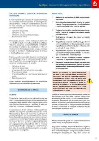 Seção 4: Requerimentos Ambientais Específicos
63
AVALIAÇÃO DA LIMPEZA DA GRANJA E EFICIÊNCIA DA
DESINFECÇÃO
É muito importante que o processo de limpeza e desinfeção
do aviário seja monitorado por meio de amostragem (su-
abes de arrasto) e contagem total de bactérias presentes
no meio ambiente. Um número mínimo de amostras a
serem tomadas são:
- 4 amostras das paredes;
- 4 amostras do piso;
- 4 amostras das colunas de sustentação;
- 20 amostras de ninhos.
Para paredes, colunas e ninhos aceita-se um padrão má-
ximo de 500 Unidades Formadoras de Colônia (UFC) por
100 cm2
e, para pisos, aceita-se 5000 UFC por 100 cm2
.
Uma análise de tendência dos resultados permitirá um
monitoramento efetivo da desinfecção, para que eventuais
tomadas de decisão em relação ao processo de limpeza
e desinfecção possam ocorrer.
É extremamente recomendável que um monitoramento
para detectar a presença de salmonelas no aviário também
seja efetuado. Para isto, o seguinte número de amostras
devem ser tomadas (suabes de arrasto):
- 4 amostras do piso;
- 4 amostras das paredes;
- uma amostra do reservatório interno de ração;
- 20 amostras de ninhos;
- 02 amostras de ﬁssuras e reentrâncias na estrutura do
aviário.
- Ralos de escoamento
Após a limpeza e desinfecção efetiva, não deve ocorrer
isolamento de qualquer espécie de salmonela.
BIOSSEGURIDADE DA GRANJA
OBJETIVO
É importante implementar normas e procedimentos que
visam à prevenção de introdução de agentes patogênicos
que possam afetar a saúde, o bem-estar e o desempenho
reprodutivo do lote de aves, ou a qualidade de seus pro-
dutos, isto é, dos ovos incubáveis e dos pintos.
A saúde das aves do lote e de seus produtos podem ser
afetadas por patógenos especíﬁcos de aves tais como,
Mycoplasma sp, Salmonella pullorum e S. gallinarum. A
presença de agentes que possam afetar as aves e os ho-
mens (enfermidades classiﬁcadas como zoonoses), como
as salmonelas, podem afetar, também, tanto a viabilidade
da progênie das aves, quanto a aceitabilidade da carne
de frango pelos consumidores ﬁnais. A ﬁm de minimizar
as chances de infecções por patógenos e para manter um
bom status de saúde dos plantéis, as seguintes precauções
básicas devem ser seguidas:
PONTOS-CHAVE
 A adoção de uma política de idade única no mes-
mo núcleo.
Somente visitantes essenciais deverão ter acesso
à granja. Todos devem assinar o livro de visitantes
e registrar visitas prévias a outras granjas.
 Todos os funcionários e visitantes devem tomar
banho e trocar de roupa para ter acesso a cada
um dos aviários.
 É obrigatória a lavagem das mãos com sabão
desinfetante.
 Um pedilúvio, contendo desinfetante, que deverá
ser renovado todos os dias, ou de acordo com as
especiﬁcações do fabricante, deve estar presente
na entrada de cada aviário.
 Procedimentos rigorosos de lavagem e desinfec-
ção devem ser empregados em todos os veículos
que necessitem ter acesso à granja.
 Deve-se evitar o acesso de pássaros silvestres
e roedores às dependências dos aviários.
 O alimento deve ser fornecido por um fabricante
que empregue procedimentos efetivos de contro-
le de salmonela, seja nos ingredientes das rações
ou na ração ﬁnal.
RAÇÕES NÃO TRATADAS SÃO FONTES PRINCIPAIS DE
SALMONELAS, AS QUAIS, NEM SEMPRE, PODERÃO SER
DETECTADAS POR MEIO DE EXAMES BACTERIOLÓGI-
COS DAS RAÇÕES PRONTAS. TODO O ALIMENTO DEVE
SER ASSUMIDO COMO CONTAMINADO POR ALGUM SO-
ROTIPO DE SALMONELA. A PELETIZAÇÃO, POR SI SÓ,
NÃO É UM MÉTODO EFICAZ DE DESCONTAMINAÇÃO DE
RAÇÕES, POIS MAIOR TEMPO DE EXPOSIÇÃO AO CALOR
É REQUERIDO PARA UMA COMPLETA ELIMINAÇÃO DOS
CONTAMINANTES NA RAÇÃO.
Misturas de ácidos orgânicos com formaldeído podem ser
adicionados à ração pra auxiliar a prevenir uma possível
recontaminação das rações, após o tratamento térmico.
No entanto, é importante que se tomem precauções para
diminuir, ao máximo, a possibilidade de recontaminação do
alimento a ser fornecido às aves (por exemplo, elevadores
da fábrica e caminhões de transporte exclusivos, silos de
armazenagem exclusivos, etc.).
QUALIDADE DA ÁGUA
A boa qualidade da água é uma característica essencial
para o manejo de reprodutoras pesadas.
A água deve ser limpa, desprovida de matéria orgânica
ou quaisquer outros contaminantes em suspensão. Ela
deve ser monitorada para assegurar pureza e ausência
de patógenos. Em particular, a água deve ser livre de
 