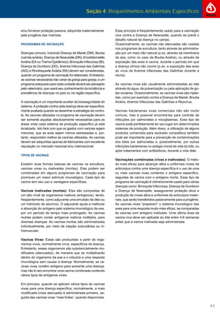 Seção 4: Requerimentos Ambientais Específicos
65
e/ou fornecer proteção passiva, adquirida maternalmente,
pela progênie das matrizes.
PROGRAMAS DE VACINAÇÃO
Doenças comuns, incluindo Doença de Marek (DM), Bouba
(varíola aviária), Doença de Newcastle (DN), Encefalomielite
Aviária (EA ou Tremor Epidêmico), Bronquite Infecciosa (BI),
Doença de Gumboro (DG), Anemia Infecciosa das Galinhas
(AIG) e Rinotraqueíte Aviária (RA) devem ser consideradas,
quandoumprogramadevacinaçãoforelaborado.Entretanto,
as vacinas necessárias irão variar de granja para granja, e um
programa adequado para cada unidade deverá ser planejado
pelo veterinário, que usará seu conhecimento da incidência e
prevalência de doenças no país ou na região especíﬁca.
A vacinação é um importante auxiliar da biosseguridade do
sistema. A proteção contra cada doença deve ser especiﬁca-
mente avaliada quando se desenhar a estratégia de contro-
le. As vacinas utilizadas no programa de vacinação devem
ser somente aquelas absolutamente necessárias para as
áreas onde cada sistema de produção especíﬁco já está
localizado. Isto fará com que os gastos com vacinas sejam
menores, que as aves sejam menos estressadas e, por-
tanto, respondam melhor às vacinas utilizadas. As vacinas
devem ser adquiridas apenas de fabricantes com excelente
reputação no mercado nacional e/ou internacional.
TIPOS DE VACINAS
Existem duas formas básicas de vacinas na avicultura,
vacinas vivas ou inativadas (mortas). Elas podem ser
combinadas em alguns programas de vacinação para
promover um maior estímulo imunológico. Cada tipo de
vacina tem seu uso e vantagens especíﬁcas.
Vacinas Inativadas (mortas): Elas são compostas de
um alto nível de organismos inativos (antígenos), tendo,
freqüentemente, como adjuvante uma emulsão de óleo ou
um hidróxido de alumínio. O adjuvante ajuda a melhorar
a absorção do antígeno pelo sistema imunológico da ave,
por um período de tempo mais prolongado. As vacinas
mortas podem conter antígenos inativos múltiplos, para
diversas doenças. As vacinas mortas são administradas
individualmente, por meio de injeção subcutânea ou in-
tramuscular.
Vacinas Vivas: Estas são produzidas a partir de orga-
nismos vivos, normalmente vírus, especiﬁcos da doença.
Entretanto, esses organismos são substancialmente mo-
diﬁcados (atenuados), de maneira que se multiplicarão
dentro do organismo da ave e o induzirá a uma resposta
imunológica sem causar a doença. Normalmente, as va-
cinas vivas contêm antígeno para somente uma doença,
mas não é raro encontrar uma vacina combinada contendo
vários tipos de antígenos virais.
Em princípio, quando se aplicam vários tipos de vacinas
vivas para uma doença especíﬁca, normalmente, a mais
modiﬁcada (mais atenuada) é administrada primeiro, se-
guida das vacinas vivas “mais fortes”, quando disponíveis.
Esse princípio é freqüentemente usado para a vacinação
viva contra a Doença de Newcastle, quando se prevê o
desaﬁo natural da doença no campo.
Ocasionalmente, as vacinas não atenuadas são usadas
nos programas de avicultura, tanto através de administra-
ção por um meio não natural (p.ex. através da membrana
da asa, como no caso da Bouba Aviária), ou através da
exposição das aves à vacina, durante o período em que
a doença clínica não ocorre (p.ex. a exposição das aves
ao vírus da Anemia Infeciosas das Galinhas durante a
recria).
As vacinas vivas são usualmente administradas ao lote
através da água, de pulverização ou pela aplicação de go-
tas oculares. Ocasionalmente, as vacinas vivas são injeta-
das, como por exemplo contra a Doença de Marek, Bouba
Aviária, Anemia Infecciosa das Galinhas e Reovírus.
Vacinas bacterianas vivas comerciais não são muito
comuns, mas é possível encontrá-las para controle de
infecções por salmonelas e micoplasmas. Esse tipo de
vacina pode perfeitamente ter seu lugar em determinados
sistemas de produção. Além disso, a utilização de alguns
produtos comerciais para exclusão competitiva também
pode ser importante para a prevenção de contaminações
dos lotes por salmonelas e, possivelmente, por outras
infecções bacterianas no estágio inicial da vida do lote, ou
após tratamentos com antibióticos, durante a vida dele.
Vacinações combinadas (vivas e inativadas): O méto-
do mais eﬁcaz para alcançar altos e uniformes níveis de
anticorpos contra uma doença especíﬁca é o uso de uma
ou mais vacinas vivas contendo o antígeno especíﬁco,
seguidas de vacina com o antígeno morto. Esse tipo de
programa de vacinação é rotineiramente usado para várias
doenças como: Bronquite Infecciosa, Doença de Gumboro
e Doença de Newcastle, assegurando proteção ativa e
produção de níveis altos e uniformes de anticorpos mater-
nais, que serão transferidos passivamente para a progênie.
As vacinas vivas “preparam” o sistema imunológico das
aves para uma resposta muito mais eﬁcaz, se comparadas
às vacinas com antígeno inativado. Uma última dose da
vacina viva deve ser aplicada ao lote entre 4-6 semanas
antes que a vacina inativada seja administrada.
 