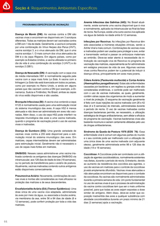Seção 4: Requerimentos Ambientais Específicos
66
Anemia Infecciosa das Galinhas (AIG): No Brasil atual-
mente, existe somente uma vacina disponível que é viva
e normalmente, aplicada via intramuscular ao ﬁnal da fase
de recria. Na Europa, existe uma outra vacina viva aplicada
via água de bebida na idade entre 6-12 semanas.
Infecções por Reovirus: As infecções por Reovirus têm
sido associadas a inúmeras situações clínicas, sendo a
Artrite Viral a mais comum. Combinações de vacinas vivas
e inativadas podem ser usadas para proteger a ave, evitar
a transmissão vertical e passar os anticorpos maternais
ao embrião. Deve-se estar atento à necessidade da in-
trodução da vacinação viva de Reovirus no programa de
vacinação das matrizes, especialmente se for administrada
em estágios precoces da vida da ave. Algumas vacinas
vivas contra Reovirus podem ter o potencial de induzir à
doença clínica, principalmente em aves mais jovens.
Cólera Aviária (Pasteurela multocida) e Coriza Aviária
(Haemophilus paragallinarum): Estas são enfermidades
causadas por bactérias e, em regiões ou granjas onde são
consideradas endêmicas, o controle pode ser melhorado
com o uso de vacinas inativadas, as quais, geralmente,
contêm várias cepas dos organismos de modo a aumentar
o nível de proteção. O esquema de vacinação geralmente
é feito com duas injeções da vacina inativada com 28 e 42
dias (4 e 6 semanas) de intervalo, administradas durante
o período de recria. O uso de vacinas inativadas contra
doenças bacterianas permite, se necessário, a utilização
estratégica de drogas antibacterianas, sem afetar a eﬁcácia
do programa de vacinação. Vacinas bacterianas vivas são
bastante incomuns e seriam certamente afetadas pelo uso
de drogas antibacterianas.
Síndrome da Queda da Postura 1976 (EDS ´76): Essa
enfermidade viral é comum em algumas partes do mundo
e o seu controle pode ser melhorado com a utilização de
uma única dose de uma vacina inativada com adjuvante
oleoso, geralmente administrada entre 98 e 126 dias de
idade (14 e 18 semanas).
Coccidiose:ACoccidiose pode ser controlada com a utili-
zação de agentes coccidiostáticos, normalmente existentes
nas dietas, durante o período de recria. Entretanto, devido
ao aumento da resistência dos coccídios aos agentes, o
uso de vacinas em matrizes para o controle da coccidiose
já está amplamente difundido. Vacinas vivas atenuadas e
não atenuadas encontram-se disponíveis para o combate
da coccidiose.As vacinas são normalmente administradas
durante a primeira semana de vida. Um ponto fundamental
no uso de vacinas vivas é que o processo de administração
da vacina contra coccidiose tem que ser o mais uniforme
possível, para que todas as aves sejam expostas a dose
similar de antígeno. Além disso, deve-se evitar que ex-
posição inadvertida das aves a qualquer substância com
atividade coccidiostática durante um prazo mínimo de 21
dias (3 semanas) após a vacinação.
PROGRAMAS ESPECÍFICOS DE VACINAÇÃO
Doença de Marek (DM): As vacinas contra a DM são
vacinas vivas e encontram-se disponíveis em 3 sorotipos
diferentes. Todas as matrizes devem ser vacinadas contra
a DM com 1 dia de idade. Geralmente, a vacina é composta
por uma combinação do Vírus Herpes dos Perus (HVT),
vacina sorotipo 3, e o vírus atenuado da DM, que é uma
vacina sorotipo 1. O mais comum dos vírus atenuados da
DM é o da cepa Rispens. Em alguns países, como por
exemplo os Estados Unidos, a vacina utilizada no primeiro
dia de vida é uma combinação do sorotipo 3 (HVT) e do
sorotipo 2 (SB1).
Doença de Newcastle (DN): A vacinação com a cepa viva
de média intensidade HB1 é normalmente seguida pela
vacina com a cepa mais forte La Sota. A vacina com a
linhagem La Sota não está licenciada em todos os países,
como por exemplo no Reino Unido, e ainda em alguns
países que não vacinam contra a DN (por exemplo, a Di-
namarca, Suécia e Finlândia). No Brasil, ambas as cepas
do vírus estão disponíveis e são usadas.
Bronquite Infecciosa (BI):Avacina viva contendo a cepa
H120 é normalmente usada para uma estimulação inicial
do sistema imunológico das aves. A cepa H52 é menos
atenuada e não deve ser administrada em aves não vaci-
nadas. Além disso, o uso da cepa H52 pode interferir na
resposta imunológica das aves a uma vacina inativada,
quando o programa de vacinação prevê o uso de vacinas
vivas e inativadas.
Doença de Gumboro (DG): Uma grande variedade de
vacinas vivas contra a DG está disponível para a esti-
mulação inicial do sistema imunológico das aves. Em
matrizes, cepas intermediárias devem ser administradas
para estimulação inicial. Geralmente não é necessário o
uso de cepas mais fortes em matrizes.
DN/BI/DG: Nesses casos administra-se uma vacina ina-
tivada contendo os antígenos das doenças DN/BI/DG via
intramuscular, aos 126 dias de idade do lote (18 semanas),
ou no período de transferência para o aviário de postura.
Atualmente, vacinas inativadas contendo outros antígenos
estão disponíveis comercialmente.
Pneumovírus Aviário: Novamente, combinações de vaci-
nas vivas e mortas são consideradas as mais eﬁcazes na
proteção das matrizes e de seus descendentes.
Encefalomielite Aviária (EA) (Tremor Epidêmico): Uma
dose única de uma vacina viva adaptada, administrada
às aves por meio da água, ou associada a bouba aviária,
via membrana da asa, entre 56 e 84 dias de idade (8 e
12 semanas), pode conferir proteção por toda a vida das
matrizes.
 