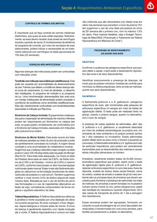 Seção 4: Requerimentos Ambientais Específicos
67
CONTROLE DE VERMES (HELMINTOS)
É importante que se faça controle de vermes intestinais
(helmintos), aos quais as aves estão expostas. Rotineira-
mente, as aves devem receber duas doses de vermífugos
durante o período de recria. O monitoramento da eﬁciência
do programa de controle, por meio da necrópsia de aves
selecionadas, poderá indicar a necessidade de um trata-
mento adicional com vermífugos na idade aproximada de
154 dias (22 semanas).
DOENÇAS NÃO-INFECCIOSAS
Algumas doenças não-infecciosas podem ser confundidas
com infecções virais:
Tendinitecominfecçãosecundáriaporestaﬁlococus:Esta
pode ser causada por anormalidades de desenvolvimento
da ave. Fatores que afetam a incidência dessa doença são:
a) curva de crescimento, b) nível de atividade, c) desenho
das instalações, d) programa de nutrição e e) programa
de luz. Uma movimentação desnecessária das aves e/ou
um manejo inadequado da alimentação podem precipitar a
ocorrência de problemas como tendinites estaﬁlocóccicas.
Elas são rotineiramente confundidas com tendinites/artrites
associadas à infecção por Reovírus.
Síndrome da Cabeça Inchada: Equipamentos inadequa-
dos para a separação da alimentação de machos e fêmeas
podem ser responsáveis por ferimentos na cabeça das
aves, os quais podem, erradamente, ser confundidos com
a Síndrome da Cabeça Inchada, associada com infecções
pelo pneumovírus aviário.
Síndrome da Morte Súbita: Esta pode ocorrer em lotes
de matrizes pesadas ao redor do pico de produção e pode
ser perfeitamente controlada via nutrição. A origem dessa
condição é uma anormalidade do metabolismo mineral.
Sugerimos que o balanço eletrolítico seja corrigido na dieta
postura I para 235 mEq/kg obtido pela equação de Mongin
(Na+K-Cl). Para obter esta adequação, os níveis na dieta
de Potássio deve estar ao redor de 0,82%, de Sódio míni-
mo de 0,18% e de Cloretos - mínimo de 0,20% e máximo
de 0,25%, conforme mencionado no ítem recomendações
nutricionais deste manual. Estes níveis são facilmente atin-
gidos ao utilizarmos na formulação bicarbonato de sódio,
carbonato de potássio e o sal comum. Também sugerimos
veriﬁcar o nível mínimo 0,4% de fósforo disponível nesta
mesma dieta. Ressalta-se que o uso de farinha de carne
nas formulações e o uso de ingredientes alternativos ao
farelo de soja, normalmente comprometem de forma ne-
gativa o equilíbrio eletrolítico da dieta.
TetâniaHipocalcêmica:ATetânia Hipocalcêmica refere-se
à paralisia e morte causadas por uma depleção de cálcio
na corrente sangüínea. As aves começam a ﬁcar ofegan-
tes, depois letárgicas e imóveis antes de morrer. O início
da doença é geralmente repentino com rápida evolução
até a morte. A Tetânia Hipocalcêmica é comum em lotes
não uniformes que são alimentados com dietas ricas em
cálcio nas semanas que precedem o início da postura. Por
isto sugerimos o uso de uma dieta pré postura do início
da 20a
semana até o primeiro ovo, com no máximo 1,5%
de cálcio. Para maiores detalhes, veja o Aviagen Tecno-
logia de Maio/2002 (“Prevenção e Tratamento da Tetânia
Hipocalcênica em Matrizes de Corte”).
PROGRAMA DE MONITORAMENTO
DA SAÚDE DAS AVES
OBJETIVOS
Conﬁrmar a ausência de patógenos especíﬁcos que pos-
sam afetar a saúde, o bem-estar e desempenho reprodu-
tivo das aves e de seus descendentes.
Identificar precocemente a presença de doenças, de
modo que se possam introduzir medidas de controle para
minimizar os efeitos prejudiciais, tanto ao lote de matrizes,
quanto aos seus descendentes.
SALMONELA
A Salmonella pullorum e a S. gallinarum, patógenos
especíﬁcos de aves, são monitoradas pela pesquisa de
anticorpos especíﬁcos no sangue por meio de testes de
aglutinação rádida. O teste pode ser realizado tanto na
granja, usando o próprio sangue, quanto no laboratório,
com o soro do sangue.
A presença de outras espécies de salmonelas, além das
S. pullorum e a S. gallinarum, é usualmente detectada
por meio de análises bacteriológicas na própria ave, em
amostras de meio ambiente e no próprio produto (pintos
de 1 dia) coletados no incubatório. Essas salmonelas
podem afetar tanto as aves como o homem (causando as
zoonoses).ASalmonella enteritidis e a S. typhimurium são
de particular importância, pois podem ser verticalmente
transmitidas para os descendentes das matrizes e causar
sérias infecções alimentares no homem.
Entretanto, atualmente existem testes de ELISA (imuno-
enzimático) especíﬁcos que podem, assim como o teste
de aglutinação rápida para S. pullorum e S. gallinarum,
detectar anticorpos especíﬁcos no soro das aves. Aves de
descarte, suabes de cloaca, fezes cecais frescas, cama
do aviário, suabes de arrasto e suabes de pó do meio am-
biente são os principais tipos de amostras que devem ser
usados para monitorar a presença de salmonela nos lotes
de matrizes. As amostras a serem tomadas no incubatório
incluem pintos mortos no ovo, pintos refugos/ruins, papel
das bandejas do nascedouro (quando disponíveis), forro
das caixas de transporte de pintos de 1 dia e penugem
dos nascedouros.
Essas amostras podem ser agrupadas, formando um
conjunto no qual amostragens de um único tipo podem ser
misturadas e transformadas em uma única amostra, para
facilitar processamento e análise no laboratório.
 